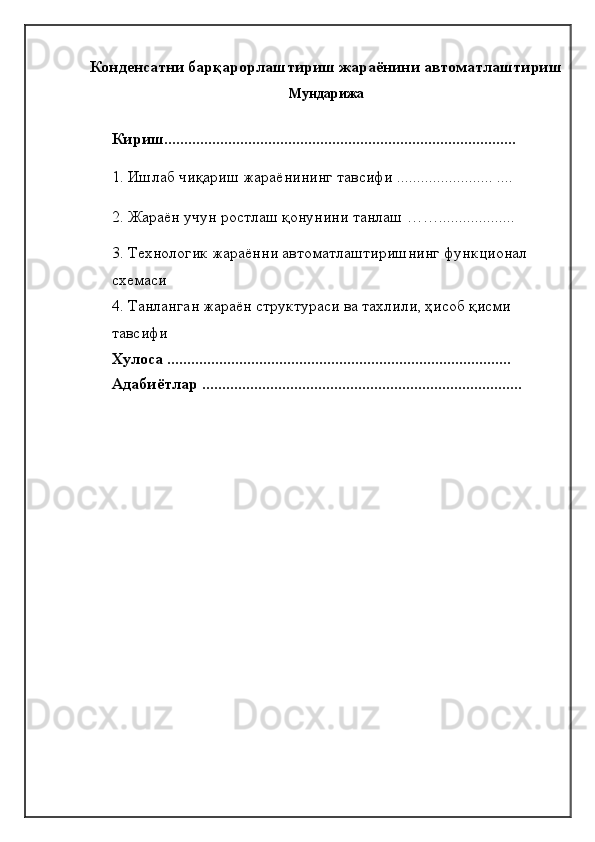 Конденсатни барқарорлаштириш жараёнини автоматлаштириш  
Мундарижа
       
Кириш........................................................................................
1. Ишлаб чиқариш жараёнининг тавсифи ........................ ....
2. Жараён учун ростлаш қонунини танлаш ……...................
3. Технологик жараённи автоматлаштиришнинг функционал 
схемаси
4. Танланган жараён структураси ва тахлили, ҳисоб қисми 
тавсифи
Хулоса ......................................................................................
Адабиётлар ................................................................................ 