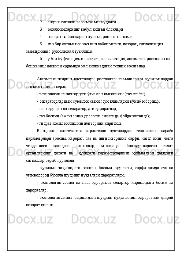 2. авария сигнали ва химоя мавжудлиги
3. механизмларнинг кабул килган блоклари
4. назорат ва бошкариш пунктларининг ташкили
5. хар бир автоматик ростлаш вабошкариш, назорат, сигнализация 
занжирининг функционал тузилиши
6. у ёки бу функцияли назорат, сигнализация, автоматик ростлагич  ва 
бошкариш занжири ёрдамида хал килинадиган техник воситалар.
Автоматлаштириш   воситалари   ростлашни   таъминловчи   қурилмалардан
ташкил топиши керак :
-  технологик линиялардаги ўтказиш имконияти (газ сарфи) ;
-  сепараторлардаги суюқлик сатҳи  ( суюқликларни қўйиб юбориш) ;
-  паст ҳароратли сепаратордаги ҳароратлар ;
-  газ босими  (эжектор лар дроссели сифатида фойдаланганда );
-  гидрат ҳосил қилиш ингибиторини киритиш .
Бошқариш   системасига   характерли   нуқталардан   технологик   жараён
параметрлари   (босим,   ҳарорат,   газ   ва   ингибиторнинг   сарфи,   сатҳ)   нинг   четга
чиққанлиги   ҳақидаги   сигналлар,   масофадан   бошқариладиган   таянч
органларнинг   ҳолати   ва     қуйидаги   параметрларнинг   қийматлари   ҳақидаги
сигналлар бериб турилади:
-   қурилма   чиқишидаги   газнинг   босими,   ҳарорати,   сарфи   ҳамда   сув   ва
углеводород бўйича шудринг нуқталари ҳароратлари;
-   технологик   линия   ва   паст   ҳароратли   сепартор   киришидаги   босим   ва
ҳароратлар ;
-  технологик линия чиқишидаги шудринг нуқтасининг ҳароратини даврий
назорат қилиш . 