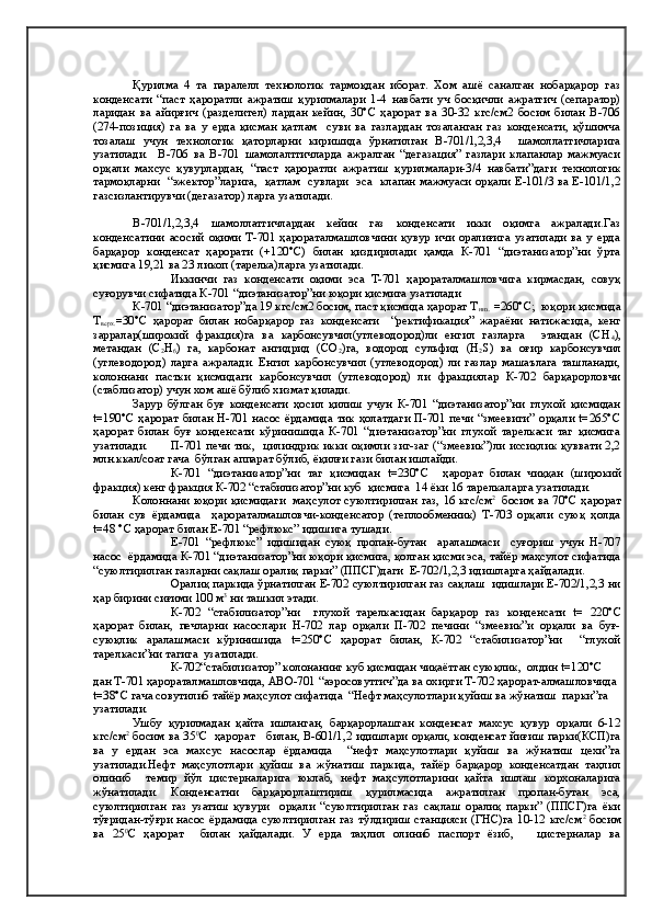  
Қурилма   4   та   паралелл   технологик   тармоқдан   иборат.   Хом   ашё   саналган   нобарқарор   газ
конденсати   “паст   ҳароратли   ажратиш   қурилмалари   1-4   навбати   уч   босқичли   ажратгич   (сепаратор)
ларидан   ва   айирғич   (разделител)   лардан   кейин,   30°С   ҳарорат   ва   30-32   кгс/см2   босим   билан   В-706
(274-позиция)   га   ва   у   ерда   қисман   қатлам     суви   ва   газлардан   тозаланган   газ   конденсати,   қўшимча
тозалаш   учун   технологик   қаторларни   киришида   ўрнатилган   В-701/1,2,3,4     шамоллатгичларига
узатилади.     В-706   ва   В-701   шамолалтгичларда   ажралган   “дегазация”   газлари   клапанлар   мажмуаси
орқали   махсус   қувурлардан,   “паст   ҳароратли   ажратиш   қурилмалари-3/4   навбати”даги   технологик
тармоқларни   “эжектор”ларига,   қатлам   сувлари   эса   клапан мажмуаси орқали Е-101/3 ва Е-101/1,2
газсизлантирувчи (дегазатор) ларга узатилади.
В-701/1,2,3,4   шамоллатгичлардан   кейин   газ   конденсати   икки   оқимга   ажралади.Газ
конденсатини   асосий   оқими   Т-701   ҳарораталмашловчини   қувур   ичи   оралиғига   узатилади   ва   у   ерда
барқарор   конденсат   ҳарорати   (+120°С)   билан   қиздирилади   ҳамда   К-701   “диэтанизатор”ни   ўрта
қисмига 19,21 ва 23 ликоп (тарелка)ларга узатилади.   
Иккинчи   газ   конденсати   оқими   эса   Т-701   ҳарораталмашловчига   кирмасдан,   совуқ
суғорувчи сифатида К-701 “диэтанизатор”ни юқори қисмига узатилади
К-701 “диэтанизатор”да 19 кгс/см2 босим, паст қисмида ҳарорат Т
низ .   =260°С ;  ю қ ори  қ исмида
Т
верх. = 3 0°С   ҳарорат   билан   нобарқарор   газ   конденсати     “ректификация”   жараёни   натижасида,   кенг
зарралар(широкий   фракция)га   ва   карбонсувчил(углеводород)ли   енгил   газларга     этандан   (СН
4 ),
метандан   (С
2 Н
6 )   га,   карбонат   ангидрид   (СО
2 )га,   водород   сульфид   (Н
2 S)   ва   оғир   карбонсувчил
(углеводород)   ларга   ажралади.   Енгил   карбонсувчил   (углеводород)   ли   газлар   машаълага   ташланади,
колоннани   пастки   қисмидаги   карбонсувчил   (углеводород)   ли   фракциялар   К-702   барқарорловчи
(стаблизатор) учун хом ашё бўлиб хизмат қилади. 
Зарур   бўлган   буғ   конденсати   ҳосил   қилиш   учун   К-701   “диэтанизатор”ни   глухой   қисмидан
t=190°С  ҳарорат билан Н-701 насос ёрдамида тик ҳолатдаги П-701 печи “змеевиги” орқали t=265°С
ҳарорат   билан   буғ   конденсати   кўринишида   К-701   “диэтанизатор”ни   глухой   тарелкаси   таг   қисмига
узатилади.   П-701 печи тик,   цилиндрик икки оқимли зиг-заг (“змеевик”)ли иссиқлик қуввати 2,2
млн.ккал/соат гача  бўлган аппарат бўлиб, ёқилғи гази билан ишлайди.  
К-701   “диэтанизатор”ни   таг   қисмидан   t=230°С     ҳарорат   билан   чиққан   (широкий
фракция) кенг фракция К-702 “стабилизатор”ни куб  қисмига  14 ёки 16 тарелкаларга узатилади.
Колоннани юқори қисмидаги   маҳсулот суюлтирилган газ, 16 кгс/см 2  
  босим ва 70°C ҳарорат
билан   сув   ёрдамида     ҳарораталмашловчи-конденсатор   (теплообменник)   Т-703   орқали   суюқ   ҳолда
t=48 °С ҳарорат билан Е-701 “рефлюкс” идишига тушади.
  Е-701   “рефлюкс”   идишидан   суюқ   пропан-бутан     аралашмаси     суғориш   учун   Н-707
насос  ёрдамида К-701 “диэтанизатор”ни юқори қисмига, қолган қисми эса, тайёр маҳсулот сифатида
“суюлтирилган газларни сақлаш оралиқ парки” (ППСГ)даги  Е-702/1,2,3 идишларга ҳайдалади. 
Оралиқ паркида ўрнатилган Е-702 суюлтирилган газ сақлаш  идишлари Е-702/1,2,3 ни
ҳар бирини сиғими 100 м 3
 ни ташкил этади.
К-702   “стабилизатор”ни     глухой   тарелкасидан   барқарор   газ   конденсати   t=   220°С
ҳарорат   билан,   печларни   насослари   Н-702   лар   орқали   П-702   печини   “змеевик”и   орқали   ва   буғ-
суюқлик   аралашмаси   кўринишида   t=250°С   ҳарорат   билан,   К-702   “стабилизатор”ни     “глухой
тарелкаси”ни тагига  узатилади.
К-702“стабилизатор” колонанинг куб қисмидан чиқаётган суюқлик,  олдин t=120°С 
дан Т-701 ҳарораталмашловчида, АВО-701 “аэросовутгич”да ва охирги Т-702 ҳарорат-алмашловчида 
t=38°С гача совутилиб тайёр маҳсулот сифатида  “Нефт маҳсулотлари қуйиш ва жўнатиш  парки”га 
узатилади.
Ушбу   қурилмадан   қайта   ишланган,   барқарорлашган   конденсат   махсус   қувур   орқали   6-12
кгс/см 2
  босим ва 35 0
С   ҳарорат     билан, В-601/1,2 идишлари орқали, конденсат йиғиш парки(КСП)га
ва   у   ердан   эса   махсус   насослар   ёрдамида     “нефт   маҳсулотлари   қуйиш   ва   жўнатиш   цехи”га
узатилади.Нефт   маҳсулотлари   қуйиш   ва   жўнатиш   паркида,   тайёр   барқарор   конденсатдан   таҳлил
олиниб     темир   йўл   цистерналарига   юклаб,   нефт   маҳсулотларини   қайта   ишлаш   корхоналарига
жўнатилади.   Конденсатни   барқарорлаштириш   қурилмасида   ажратилган   пропан-бутан   эса,
суюлтирилган   газ   узатиш   қувури     орқали   “суюлтирилган   газ   сақлаш   оралиқ   парки”   (ППСГ)га   ёки
тўғридан-тўғри  насос ёрдамида  суюлтирилган  газ тўлдириш станцияси (ГНС)га 10-12  кгс/см 2  
босим
ва   25 0
С   ҳарорат     билан   ҳайдалади.   У   ерда   таҳлил   олиниб   паспорт   ёзиб,       цистерналар   ва 