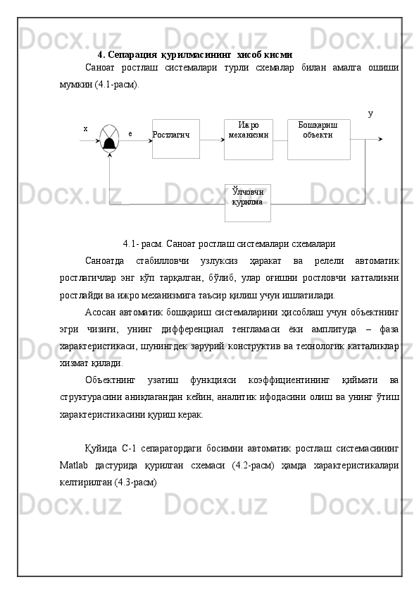 Ижро 
механизмиРостлагич Бошқариш 
объекти 
Ўлчовчи 
қурилмаеx y4.   Cепарация  қурилмасининг   хисоб кисми  
Саноат   ростлаш   системалари   турли   схемалар   билан   амалга   ошиши
мумкин (4.1-расм). 
4.1- расм. Саноат ростлаш системалари схемалари
Саноатда   стабилловчи   узлуксиз   ҳаракат   ва   релели   автоматик
ростлагичлар   энг   кўп   тарқалган,   бўлиб,   улар   оғишни   ростловчи   катталикни
ростлайди ва ижро механизмига таъсир қилиш учун ишлатилади. 
Асосан   автоматик   бошқариш   системаларини   ҳисоблаш   учун   объектнинг
эгри   чизиғи,   унинг   дифференциал   тенгламаси   ёки   амплитуда   –   фаза
характеристикаси,  шунингдек  зарурий  конструктив  ва  технологик  катталиклар
хизмат қилади.
Объектнинг   узатиш   функцияси   коэффициентининг   қиймати   ва
структурасини   аниқлагандан   кейин,   аналитик   ифодасини   олиш   ва   унинг   ўтиш
характеристикасини қуриш керак.
Қуйида   С-1   сепаратордаги   босимни   автоматик   ростлаш   системасининг
Matlab   дастурида   қурилган   схемаси   (4.2-расм)   ҳамда   характеристикалари
келтирилган (4.3-расм) 