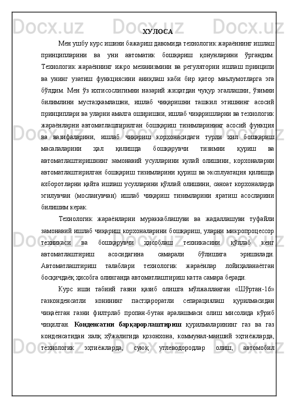 ХУЛОСА
Мен ушбу курс ишини бажариш давомида технологик жараённинг ишлаш
принципларини   ва   уни   автоматик   бошқариш   қонунларини   ўргандим.
Технологик   жараённинг   ижро   механизмини   ва   регуляторни   ишлаш   принципи
ва   унинг   узатиш   функциясини   аниқлаш   каби   бир   қатор   маълумотларга   эга
бўлдим.   Мен   ўз   ихтисослигимни   назарий   жиҳатдан   чуқур   эгаллашни,   ўзимни
билимлини   мустаҳкамлашни,   ишлаб   чиқаришни   ташкил   этишнинг   асосий
принциплари ва уларни амалга оширишни, ишлаб чиқаришларни ва технологик
жараёнларни   автоматлаштирилган   бошқариш   тизимларининг   асосий   функция
ва   вазифаларини,   ишлаб   чиқариш   корхонасидаги   турли   хил   бошқариш
масалаларини   ҳал   қилишда   бошқарувчи   тизимни   қуриш   ва
автоматлаштиришнинг   замонавий   усулларини   қулай   олишини,   корхоналарни
автоматлаштирилган бошқариш тизимларини қуриш ва эксплуатация  қилишда
ахборотларни қайта ишлаш усулларини қўллай олишини, саноат корхоналарда
эгилувчан   (мосланувчан)   ишлаб   чиқариш   тизимларини   яратиш   асосларини
билишим керак.
Технологик   жараёнларни   мураккаблашуви   ва   жадаллашуви   туфайли
замонавий ишлаб чиқариш корхоналарини бошқариш, уларни микропроцессор
техникаси   ва   бошқарувчи   ҳисоблаш   техникасини   қўллаб   кенг
автоматлаштириш   асосидагина   самарали   бўлишига   эришилади.
Автоматлаштириш   талаблари   технологик   жараёнлар   лойиҳаланаётган
босқичдаёқ ҳисобга олинганда автоматлаштириш катта самара беради.
Курс   иши   табиий   газни   қазиб   олишга   мўлжалланган   «Шўртан-16»
газконденсатли   конининг   пастҳароратли   сепарациялаш   қурилмасидан
чиқаётган   газни   филтрлаб   пропан-бутан   аралашмаси   олиш   мисолида   кўриб
чиқилган.   Конденсатни   барқарорлаштириш   қурилмаларининг   газ   ва   газ
конденсатидан   халқ   хўжалигида   қозонхона,   коммунал-маиший   эҳтиёжларда,
технологик   эҳтиёжларда,   суюқ   углеводородлар   олиш,   автомобил 