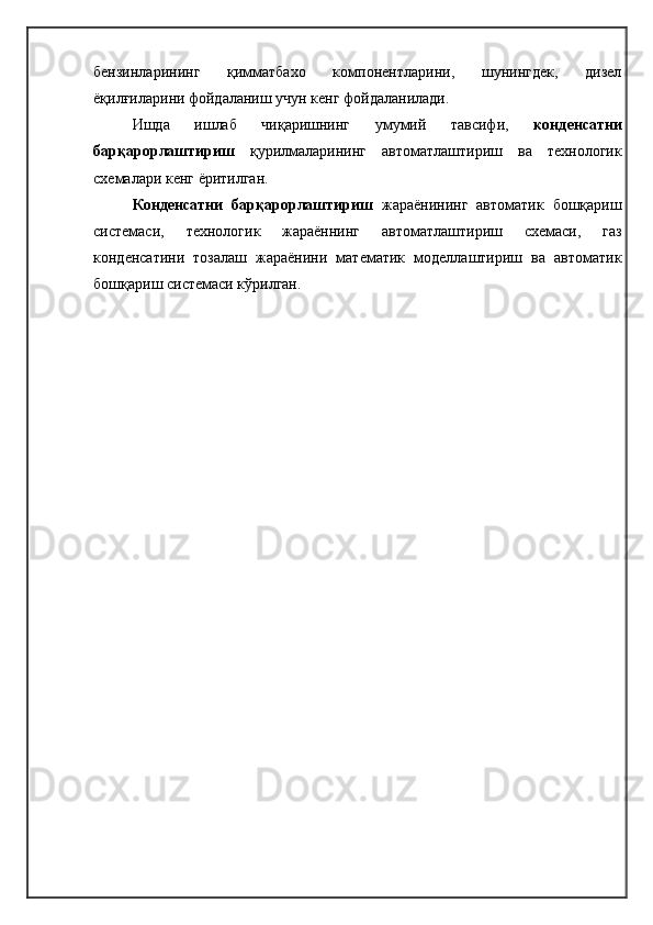 бензинларининг   қимматбахо   компонентларини,   шунингдек,   дизел
ёқилғиларини фойдаланиш учун кенг фойдаланилади.
Ишда   ишлаб   чиқаришнинг   умумий   тавсифи,   конденсатни
барқарорлаштириш   қурилмаларининг   автоматлаштириш   ва   технологик
схемалари кенг ёритилган.
Конденсатни   барқарорлаштириш   жараёнининг   автоматик   бошқариш
системаси,   т ехнологик   жараённинг   автоматлаштириш   схемаси,   газ
конденсатини   тозалаш   жараёнини   математик   моделлаштириш   ва   автоматик
бошқариш системаси кўрилган.  