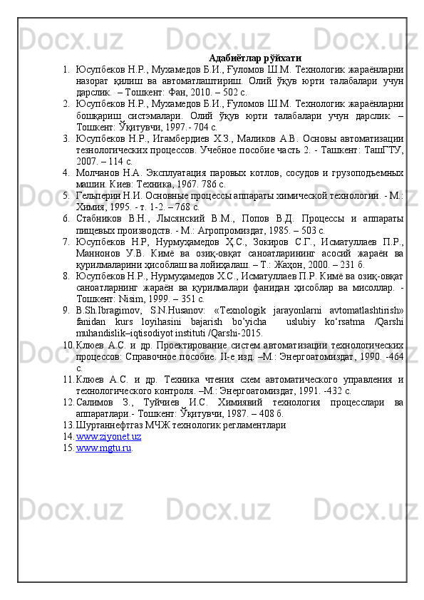 Адабиётлар рўйхати
1. Юсупбеков Н.Р., Мухамедов Б.И., Ғуломов Ш.М. Технологик жараёнларни
назорат   қилиш   ва   автоматлаштириш.   Олий   ўқув   юрти   талабалари   учун
дарслик.  – Тошкент: Фан,   2010. – 502 с.
2. Юсупбеков Н.Р., Мухамедов Б.И., Ғуломов Ш.М. Технологик жараёнларни
бошқариш   систэмалари.   Олий   ўқув   юрти   талабалари   учун   дарслик.   –
Тошкент: Ўқитувчи, 1997.- 704 с.
3. Юсупбеков   Н.Р.,   Игамбердиев   Х.З.,   Маликов   А.В.   Основы   автоматизации
тезнологических процессов. Учебное пособие часть 2. - Ташкент: ТашГТУ,
2007. – 114 с.
4. Молчанов   Н.А.   Эксплуатация   паровых   котлов,   сосудов   и   грузоподъемных
машин. Киев: Техника, 1967. 786 с.
5. Гельперин Н.И. Основные процессы аппараты химической технологии. - М.:
Химия, 1995. - т. 1-2. – 768 с.
6. Стабников   В.Н.,   Лысянский   В.М.,   Попов   В.Д.   Процессы   и   аппараты
пищевых производств. - М.: Агропромиздат, 1985. – 503 с.
7. Юсупбеков   Н.Р,   Нурмуҳамедов   Ҳ.С.,   Зокиров   С.Г.,   Исматуллаев   П.Р.,
Маннонов   У.В.   Кимё   ва   озиқ-овқат   саноатларининг   асосий   жараён   ва
қурилмаларини ҳисоблаш ва лойиҳалаш. – Т.: Жаҳон, 2000. – 231 б.
8. Юсупбеков Н.Р., Нурмуҳамедов Х.С., Исматуллаев П.Р. Кимё ва озиқ-овқат
саноатларнинг   жараён   ва   қурилмалари   фанидан   ҳисоблар   ва   мисоллар.   -
Тошкент:  Nisim , 1999. – 351 с.
9. B. Sh.Ibragimov,   S.N.Husanov:   «Texnologik   jarayonlarni   avtomatlashtirish»
fanidan   kurs   loyihasini   bajarish   bo’yicha     uslubiy   ko‘rsatma   /Qarshi
muhandislik–iqtisodiyot instituti /Qarshi-2015. 
10. Клюев   А.С.   и   др.   Проектирование   систем   автоматизации   технологических
процессов: Справочное пособие. II-е изд. –М.: Энергоатомиздат, 1990. -464
с.
11. Клюев   А.С.   и   др.   Техника   чтения   схем   автоматического   управления   и
технологического контроля. –М.: Энергоатомиздат, 1991. -432 с.
12. Салимов   З.,   Туйчиев   И.С.   Химиявий   технология   процесслари   ва
аппаратлари.- Тошкент: Ўқитувчи, 1987. – 408 б.
13. Шуртаннефтгаз  МЧЖ технологик регламентлари
14. www.ziyonet.uz   
15. www.mgtu.ru    . 