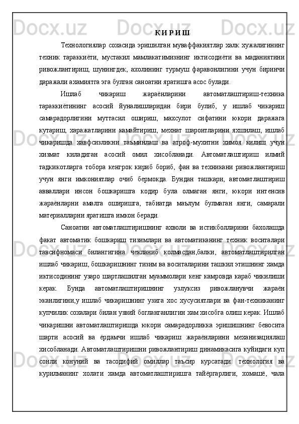 К И Р И Ш
Технологиялар  сохасида   эришилган  муваффакиятлар  халк хужалигининг
техник   тараккиёти,   мустакил   мамлакатимизнинг   иктисодиёти   ва   маданиятини
ривожлантириш,   шунингдек,   ахолининг   турмуш   фаравонлигини   учун   биринчи
даражали ахамиятга эга булган саноатни яратишга асос булади.
Ишлаб   чикариш   жараёнларини   автоматлаштириш-техника
тараккиётининг   асосий   йуналишларидан   бири   булиб,   у   ишлаб   чикариш
самарадорлигини   муттасил   ошириш,   махсулот   сифатини   юкори   даражага
кутариш,   харажатларини   камайтириш,   мехнат   шароитларини   яхшилаш,   ишлаб
чикаришда   хавфсизликни   таъминлаш   ва   атроф-мухитни   химоя   килиш   учун
хизмат   киладиган   асосий   омил   хисобланади.   Автоматлаштириш   илмий
тадкикотларга   тобора   кенгрок   кириб   бориб,   фан   ва   техникани   ривожлантириш
учун   янги   имкониятлар   очиб   бермокда.   Бундан   ташкари,   автоматлаштириш
авваллари   инсон   бошкаришга   кодир   була   олмаган   янги,   юкори   интенсив
жараёнларни   амалга   оширишга,   табиатда   маълум   булмаган   янги,   самарали
материалларни яратишга имкон беради.
Саноатни   автоматлаштиришнинг   ахволи   ва   истикболларини   бахолашда
факат   автоматик   бошкариш   тизимлари   ва   автоматиканинг   техник   воситалари
тавсифномаси   билангигина   чекланиб   колмасдан,балки,   автоматлаштирилган
ишлаб чикариш, бошкаришнинг тизим ва воситаларини ташкил этишнинг хамда
иктисодининг узаро шартлашилган муаммолари кенг камровда караб чикилиши
керак.   Бунда   автоматлаштиришнинг   узлуксиз   ривожланувчи   жараён
эканлигини,у   ишлаб   чикаришнинг   узига   хос   хусусиятлари   ва   фан-техниканинг
купчилик сохалари билан узвий богланганлигин хам хисобга олиш керак. Ишлаб
чикаришни   автоматлаштиришда   юкори   самарадорликка   эришишнинг   бевосита
шарти   асосий   ва   ёрдамчи   ишлаб   чикариш   жараёнларини   механизациялаш
хисобланади. Автоматлаштиришни ривожлантириш динамикасига куйидаги куп
сонли   конуний   ва   тасодифий   омиллар   таъсир   курсатади:   технология   ва
курилманинг   холати   хамда   автоматлаштиришга   тайёргарлиги,   хомашё,   чала 