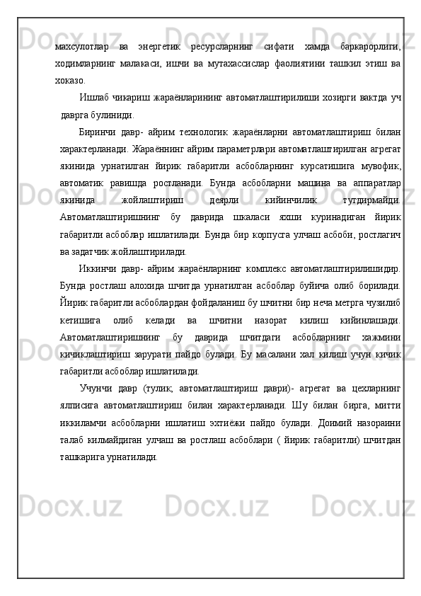 махсулотлар   ва   энергетик   ресурсларнинг   сифати   хамда   баркарорлиги,
ходимларнинг   малакаси,   ишчи   ва   мутахассислар   фаолиятини   ташкил   этиш   ва
хоказо.
Ишлаб   чикариш   жараёнларининг   автоматлаштирилиши   хозирги   вактда   уч
даврга булиниди.
Биринчи   давр-   айрим   технологик   жараёнларни   автоматлаштириш   билан
характерланади. Жараённинг айрим параметрлари автоматлаштирилган   агрегат
якинида   урнатилган   йирик   габаритли   асбобларнинг   курсатишига   мувофик,
автоматик   равишда   ростланади.   Бунда   асбобларни   машина   ва   аппаратлар
якинида   жойлаштириш   деярли   кийинчилик   тугдирмайди.
Автоматлаштиришнинг   бу   даврида   шкаласи   яхши   куринадиган   йирик
габаритли   асбоблар   ишлатилади.  Бунда   бир  корпусга   улчаш   асбоби,   ростлагич
ва задатчик жойлаштирилади.
Иккинчи   давр-   айрим   жараёнларнинг   комплекс   автоматлаштирилишидир.
Бунда   ростлаш   алохида   шчитда   урнатилган   асбоблар   буйича   олиб   борилади.
Йирик габаритли асбоблардан фойдаланиш бу шчитни бир неча метрга чузилиб
кетишига   олиб   келади   ва   шчитни   назорат   килиш   кийинлашади.
Автоматлаштиришнинг   бу   даврида   шчитдаги   асбобларнинг   хажмини
кичиклаштириш   зарурати   пайдо   булади.   Бу   масалани   хал   килиш   учун   кичик
габаритли асбоблар ишлатилади.
Учунчи   давр   (тулик;   автоматлаштириш   даври)-   агрегат   ва   цехларнинг
ялписига   автоматлаштириш   билан   характерланади.   Шу   билан   бирга,   митти
иккиламчи   асбобларни   ишлатиш   эхтиёжи   пайдо   булади.   Доимий   назораини
талаб   килмайдиган   улчаш   ва   ростлаш   асбоблари   (   йирик   габаритли)   шчитдан
ташкарига урнатилади. 