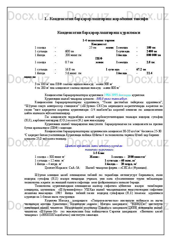 1. Конденсатни барқарорлаштириш   жараёнини  тавсифи   
Конденсатни барқарорлаштириш қурилмаси
1-4 технологик тармок
Конденсат
1 соатда  - 25 тн жами  1 соатда  - 100 тн
1 суткада - 600 тн 1 суткада - 2400 тн
1 йилда - 200 минг.тн 1 йилда - 800   000 тн
ПБФ
1 соатда  - 0.7 тн жами  1 соатда  - 2.8 тн
1 суткада - 16.8 тн 1 суткада - 67.2 тн
1 йилда - 5.6 минг. тн 1 йилда - 22.4
минг.тн
3 та 100 м 3
 лик ПБФ саклаш идиши мавжуд : жами 300 м 3
4 та 200 м 3
 лик конденсат саклаш идиши мавжуд : жами 800 м 3
Конденсатни барқарорлаштирш қурилмаси  1986-1993 йилларда  қурилган.
Қурилмани ишлаб чиқариш қуввати  -   800,0 минг тонна/йил .
Конденсатни   барқарорлаштириш   қурилмаси,   “Газни   дастлабки   тайёрлаш   қурилмаси”,
“Шўртан   сиқув   компрессор   станцияси”   («Шўртан»   СКС)га   киришдаги   ажратгичларда   ажралган   ва
газни   ”паст   ҳароратли   ажратиш   қурилмалари   -1/4   навбати”да   ажратиб   олинган   газ   конденсатини
қайта ишлашга мўлжаллангандир.
Газ   конденсати   тарркибида   асосий   карбонсувчиллардан   ташқари   водород   сульфид
(Н
2 S), карбонат ангидрид (CO
2 ) ва азот (N
2 ) ҳам мавжуддир
Қурилмани ишлаб чиқарадиган маҳсулоти   барқарорлашган газ конденсати ва пропан
бутан аралашмаси (ПБФ) саналади.    
Конденсатни барқарорлаштириш қурилмасига конденсат 30-33 кгс/см 2
 босим ва 25-30 
0
С ҳарорат билан узатилмоқда.Қурилмада лойиҳа бўйича 4 та технологик тармоқ бўлиб ҳар бирини 
қуввати-25,0 тн/соатга тенгдир. 
Цеолит ёрдамида газни олтингугурт дан
 тозалаш   қ урилмаси 
1-5 блок
1 соатда – 500 минг м 3
                                Жами:               1 соатда –   2500 минг м 3
 
1 суткада – 12 млн. м 3                                                                                        
1 суткада – 60 млн. м 3
1 йилда – 4 млрд. м 3                                                                                             
1 йилда –    20 млрд. м 3
Цеолит Маркаси: СаА-5А: Ишлаб чикарган фирма – «СЕСА» (Франция).   
Шўртан   конидан   қазиб   олинадиган   табиий   газ   таркибида   олтингугурт   бирикмаси,   яъни
водород   сульфид   (H
2 S)   юқори   миқдорда   учраши,   уни   халк   хўжалигининг   турли   табакаларда
технологик жараён  ва маиший ёкилги сифатида  кенг фойдаланишга халакит беради.
Технологик   курилмалардан   олинадиган   ашёлар   сифатига   кўйилган     юқори     талабларни
кондириш,   шунингдек     «Шўртаннефтгаз»   УШКда   ишлаб   чикариладиган   маҳсулотларни   сифатини
яхшилаш   максадида     1985     йилда     табиий   газни     водород   сульфидан   (H
2 S)   тозалаш     курилмаси
курилди ва 1-блоки ишга тушурилди.
  Курилма   Москва     шаҳридаги     «Гипрогазоочистка»   институти   лойиҳаси   ва   ишчи
чизмалари   асосида   ўрнатилди.   Технологик   жараён     Москва   шаҳридаги     “НИИОГаз”   институти
томонидан   ишлаб   чикилган.   Меъёрланган   ускуналар   Подольск   шаҳридаги   ЦКБН   томонидан   ишлаб
чикилган.   «Шўртан-16»     газ   мажмуасини   бош   лойиҳачиси   Саратов   шаҳридаги     «Битлигаз   қазиб
чиқариш»  («ВНИПИГаздобыча») институти саналади. 