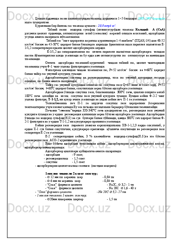 Цеолит ёрдамида газни олтингугуртдан тозалаш қурилмаси 1÷5 блоклари  1985-1997 йилларда
ишга туширилган.
Қурилмани бир йиллик газ тозалаш қуввати -   20,0 млрд м 3
.
  Табиий   газни     водород   сульфид   (олтингугурт)дан   тозалаш   Кальций     А   (СаА)
русумли цеолит  ёрдамида, олтингугуртни   ютиб (селектив)   ажратиб олишга асосланиб, адсорбцион
усулда амалга оширишга мўлжалланган.
   Табиий газ “паст ҳароратли ажратиш қурилмалари 1-4 навбати” (ПҲАҚ-1/4) дан 48-52
кгс/см 2
  босим ва 45-50°С ҳарорат билан блокларга киришда ўрнатилган икки параллел ишлаётган Е-
1/1,2 сепараторлари орқали цеолит адсорберларига киради.
                    Е-1/1,2   да   сепарацияланган   газ     олтита   паралелл   ишлаётган   адсорберларга     тепадан
пастга йўналтирилган ҳолда узатилади ва бу ерда кам олтингугуртли газ   олтингугурт ва намликдан
тозаланади.
Олтита     адсорберда   тозаланиб-қуритилиб     чиққан   табиий   газ,   цеолит   чангларидан
тозаланиш учун Ф-1 чанг-ушлаш фильтрларига узатилади.
Фильтрлаш   қисмидан   чиққан   тозаланган   газ,   Р=52   кгс/см 2  
  босим     ва   t=60  С   ҳарорат
билан тайёр газ умумий қувурига тушади.  
Адсорбентларни   совутиш   ва   регенерациялаш,   тоза   газ   умумий   қувуридан   тескари
олинган, газ билан амалга оширилади.  
Тайёр газ умумий қувуридан олинган газ совутиш гази Q=65 минг.м 3
/соат сарф,   Р=52
кгс/см 2
 босим,  t=60  С ҳарорат билан, совутилиши керак бўлган адсорберга узатилади. 
Адсорбердан ўтишда совутиш гази, бошланишида   300°С гача, циклни охирига келиб
100°С   гача     қизийди   ва     иссиқ     совутиш   гази   умумий   қувурига   тушади.   Бундан   кейин   Ф-2-2   чанг
ушлаш фильтри,  Т-1-1,2,  ни қувур ичига узатилади ва ундан кейин печ  П-1 га узатилади.
Теплообменник   печ   П-1   га   кирувчи   совутиш   гази   ҳароратини   ўзгаришини
тенглаштириш учун хизмат қилади.Бу эса печкада иссиқликни барқарор бўлишини таъминлайди.
Печкани   “змеевик”ларида   320-340°С   гача   қиздирилган   газ,   регенерация   гази   умумий
қувурига тушади ва у ердан  регенерация қилиниши керак бўлган адсорберга узатилади. Адсорбердан
ўтишда газ водород сульфид(Н
2 S) ва сув  буғлари билан тўйинади, ҳамда 300  С гач ҳарорат билан Ф-
2-1 фильтрига ва у ердан Т-1-1,2 ни қувурлараро оралиғига узатилади.
Кейин   регенерация   гази     паралелл   уланган   аэрохолодильник   ХВ-1-1,2,3   ларда   совутилиб,   у
ердан   Х-1  сув   билан   совутгични ,   қувурлараро   оралиғида    қўшимча  совутилади   ва  регенерация  гази
сепаратори Е-2 га узатилади.
Е-2     сепараторидан   кейин,   3   %   ҳажмийгача     водород-сульфид(Н
2 S) га   эга   б ў лган
регенерация гази  АСО-2 қурилмасига узатилади.  
Вақт   бўйича   адсорбция   тугаганидан   кейин   ,   адсорберларни   циклограммасига   асосан,
адсорберлар алмаштирилади.
Адсорберлар қиклллари қуйидагича амалга оширилади:
           -   адсорбция                   - 9  соат;
            -  регенерация лаш        - 1,5  соат:
            - совутиш                       - 1,5  соат:
- адсорберларни цеолит юклаш схемаси  (пастдан-юқорига) 
               
1 мм лик тешикли  2  қават  сим тур; 
-     12 мм  ли    к ерамик    шар                           - 0,84 тн
-     6 мм  ли   к ерамик    шар                              - 0,84 тн
-  “Сека”   фирмаси цеолити   - Nк2С ,    3,2 - 1 тн
-  “Сека”    фирмаси цеолити   - Nк 20С     1,6 - 40 т
-  “Сека” фирмаси цеолити   - Nк 20С   3,2- 27 тн
-   1 мм лик тешикли 1   қават  сим тур;               
-   20мм ликерамик шарлар           - 1,5 тн 