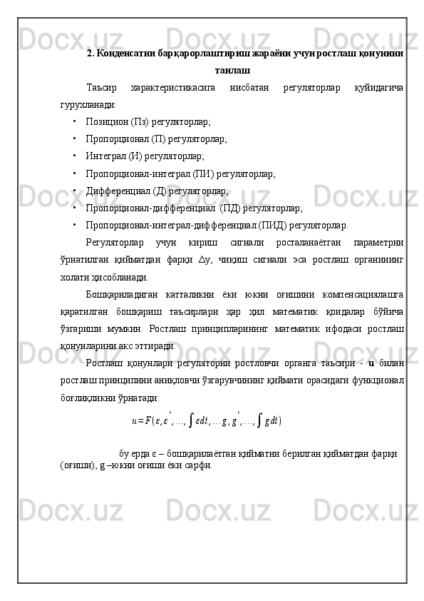 2.   Конденсатни барқарорлаштириш жараёни  учун ростлаш  қонунини
танлаш
Таъсир   характеристикасига   нисбатан   регуляторлар   қуйидагича
гурухланади: 
• Позицион (Пз) регуляторлар;
• Пропорционал (П) регуляторлар; 
• Интеграл (И) регуляторлар;
• Пропорционал-интеграл (ПИ) регуляторлар;
• Дифференциал (Д) регуляторлар;
• Пропорционал-дифференциал  (ПД) регуляторлар;
• Пропорционал-интеграл-дифференциал   (ПИД) регуляторлар.
Регуляторлар   учун   кириш   сигнали   росталанаётган   параметрни
ўрнатилган   қийматдан   фарқи   Δ y ,   чиқиш   сигнали   эса   ростлаш   органининг
холати ҳисобланади. 
Бошқариладиган   катталикни   ёки   юкни   оғишини   компенсациялашга
қаратилган   бошқариш   таъсирлари   ҳар   ҳил   математик   қоидалар   бўйича
ўзгариши   мумкин.   Ростлаш   принципларининг   математик   ифодаси   ростлаш
қонунларини акс эттиради.
Ростлаш   қонунлари   регуляторни   ростловчи   органга   таъсири   -   u   билан
ростлаш принципини аниқловчи ўзгарувчининг қиймати орасидаги функционал
боғлиқликни ўрнатади:
бу ерда ε – бошқарилаётган қийматни берилган қийматдан фарқи 
(оғиши), g –юкни оғиши ёки сарфи. u=	F(ε,ε',...,∫	εdt	,...g,g',...,∫	gdt	) 