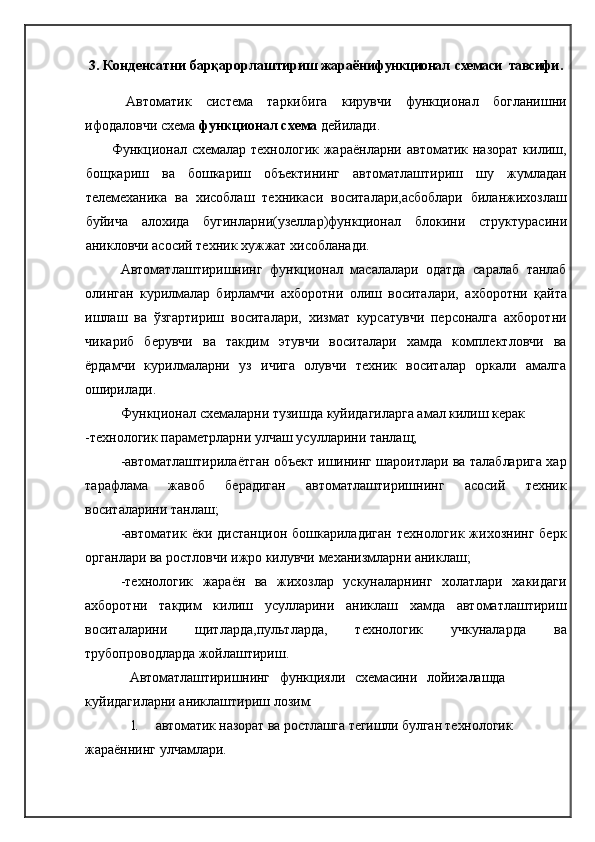 3.   Конденсатни барқарорлаштириш   жараёни функционал  схемаси    тавсифи .
  Автоматик   система   таркибига   кирувчи   функционал   богланишни
ифодаловчи схема  функционал схема  дейилади.
Функционал схемалар технологик  жараёнларни  автоматик назорат  килиш,
бощкариш   ва   бошкариш   объектининг   автоматлаштириш   шу   жумладан
телемеханика   ва   хисоблаш   техникаси   воситалари,асбоблари   биланжихозлаш
буйича   алохида   бугинларни(узеллар)функционал   блокини   структурасини
аникловчи асосий техник хужжат хисобланади.
Автоматлаштиришнинг   функционал   масалалари   одатда   саралаб   танлаб
олинган   курилмалар   бирламчи   ахборотни   олиш   воситалари,   ахборот ни   қ айта
ишлаш   ва   ў згартириш   воситалари,   хизмат   курсатувчи   персоналга   ахборотни
чикариб   берувчи   ва   такдим   этувчи   воситалари   хамда   комплектловчи   ва
ёрдамчи   курилмаларни   уз   ичига   олувчи   техник   воситалар   оркали   амалга
оширилади.
Функционал схемаларни тузишда куйидагиларга амал килиш керак
-технологик параметрларни улчаш усулларини танлащ;
-автоматлаштирилаётган объект ишининг шароитлари ва талабларига хар
тарафлама   жавоб   берадиган   автоматлаштиришнинг   асосий   техник
воситаларини танлаш;
-автоматик   ёки  дистанцион  бошкариладиган   технологик  жихознинг  берк
органлари ва ростловчи ижро килувчи механизмларни аниклаш;
-технологик   жараён   ва   жихозлар   ускуналарнинг   холатлари   хакидаги
ахборотни   такдим   килиш   усулларини   аниклаш   хамда   автоматлаштириш
воситаларини   щитларда,пультларда,   технологик   учкуналарда   ва
трубопро в одларда жойлаштириш.  
Автоматлаштиришнинг   функцияли   схемасини   лойихалашда
куйидагиларни аниклаштириш лозим:
1. автоматик назорат ва ростлашга тегишли булган технологик 
жараённинг улчамлари. 