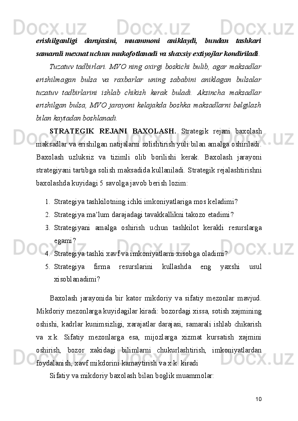 erishilganligi   darajasini,   muammoni   aniklaydi,   bundan   tashkari
samarali mexnat uchun mukofotlanadi va shaxsiy extiyojlar kondiriladi .
Tuzatuv tadbirlari.  MVO ning oxirgi  boskichi bulib,  agar maksadlar
erishilmagan   bulsa   va   raxbarlar   uning   sababini   aniklagan   bulsalar
tuzatuv   tadbirlarini   ishlab   chikish   kerak   buladi.   Aksincha   maksadlar
erishilgan   bulsa,   MVO   jarayoni   kelajakda   boshka   maksadlarni   belgilash
bilan kaytadan boshlanadi.
STRATEGIK   REJANI   BAXOLASH.   Strategik   rejani   baxolash
maksadlar va erishilgan natijalarni solishtirish yuli bilan amalga oshiriladi.
Baxolash   uzluksiz   va   tizimli   olib   borilishi   kerak.   Baxolash   jarayoni
strategiyani tartibga solish maksadida kullaniladi. Strategik rejalashtirishni
baxolashda kuyidagi 5 savolga javob berish lozim:
1. Strategiya tashkilotning ichki imkoniyatlariga mos keladimi?
2. Strategiya ma’lum darajadagi tavakkallikni takozo etadimi?
3. Strategiyani   amalga   oshirish   uchun   tashkilot   kerakli   resurslarga
egami?
4. Strategiya tashki xavf va imkoniyatlarni xisobga oladimi?
5. Strategiya   firma   resurslarini   kullashda   eng   yaxshi   usul
xisoblanadimi?
Baxolash   jarayonida   bir   kator   mikdoriy   va   sifatiy   mezonlar   mavjud.
Mikdoriy mezonlarga kuyidagilar kiradi: bozordagi xissa, sotish xajmining
oshishi, kadrlar kunimsizligi, xarajatlar darajasi, samarali ishlab chikarish
va   x.k.   Sifatiy   mezonlarga   esa,   mijozlarga   xizmat   kursatish   xajmini
oshirish,   bozor   xakidagi   bilimlarni   chukurlashtirish,   imkoniyatlardan
foydalanish, xavf mikdorini kamaytirish va x.k. kiradi
Sifatiy va mikdoriy baxolash bilan boglik muammolar:
10 