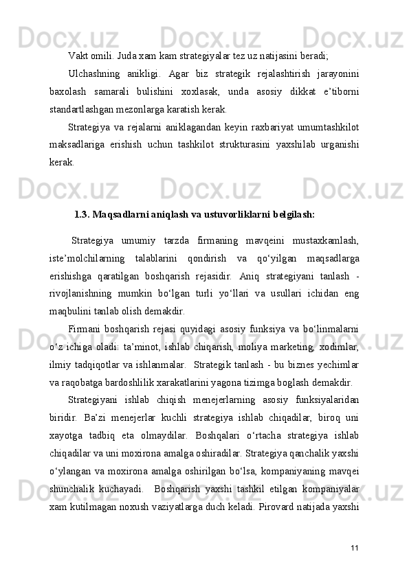Vakt omili. Juda xam kam strategiyalar tez uz natijasini beradi;
Ulchashning   anikligi.   Agar   biz   strategik   rejalashtirish   jarayonini
baxolash   samarali   bulishini   xoxlasak,   unda   asosiy   dikkat   e’tiborni
standartlashgan mezonlarga karatish kerak.
Strategiya   va   rejalarni   aniklagandan   keyin   raxbariyat   umumtashkilot
maksadlariga   erishish   uchun   tashkilot   strukturasini   yaxshilab   urganishi
kerak.
1.3. Maqsadlarni aniqlash va ustuvorliklarni belgilash:
Strategiya   umumiy   tarzda   firmaning   mavqeini   mustaxkamlash,
iste’molchilarning   talablarini   qondirish   va   qo‘yilgan   maqsadlarga
erishishga   qaratilgan   boshqarish   rejasidir.   Aniq   strategiyani   tanlash   -
rivojlanishning   mumkin   bo‘lgan   turli   yo‘llari   va   usullari   ichidan   eng
maqbulini tanlab olish demakdir. 
Firmani   boshqarish   rejasi   quyidagi   asosiy   funksiya   va   bo‘linmalarni
o‘z   ichiga   oladi:   ta’minot,   ishlab   chiqarish,   moliya   marketing,   xodimlar,
ilmiy tadqiqotlar va ishlanmalar.   Strategik tanlash - bu biznes yechimlar
va raqobatga bardoshlilik xarakatlarini yagona tizimga boglash demakdir. 
Strategiyani   ishlab   chiqish   menejerlarning   asosiy   funksiyalaridan
biridir.   Ba’zi   menejerlar   kuchli   strategiya   ishlab   chiqadilar,   biroq   uni
xayotga   tadbiq   eta   olmaydilar.   Boshqalari   o‘rtacha   strategiya   ishlab
chiqadilar va uni moxirona amalga oshiradilar. Strategiya qanchalik yaxshi
o‘ylangan   va   moxirona   amalga   oshirilgan   bo‘lsa,   kompaniyaning   mavqei
shunchalik   kuchayadi.     Boshqarish   yaxshi   tashkil   etilgan   kompaniyalar
xam kutilmagan noxush vaziyatlarga duch keladi. Pirovard natijada yaxshi
11 