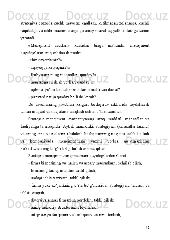strategiya bozorda kuchli mavqeni egallash, kutilmagan xolatlarga, kuchli
raqobatga va ichki muammolarga qaramay muvaffaqiyatli ishlashga zamin
yaratadi. 
«Menejment   asoslari»   kursidan   bizga   ma’lumki,   menejment
quyidagilarni aniqlashdan iboratdir:
-«biz qayerdamiz?»
- «qayoqqa ketyapmiz?»
- faoliyatimizning maqsadlari qanday?»
- maqsadga erishish yo‘llari qanday ?»
- optimal yo‘lni tanlash mezonlari nimalardan iborat?
- pirovard natija qanday bo‘lishi kerak?
Bu   savollarning   javoblari   kelgusi   boshqaruv   sikllarida   foydalanish
uchun maqsad va natijalarni aniqlash uchun o‘ta muximdir.
Strategik   menejment   kompaniyaning   uzoq   muddatli   maqsadlar   va
faoliyatiga ta’alluqlidir. Aytish mumkinki, strategiyani (xarakatlar tarzini)
va   uning  aniq   vositalarini  ifodalash  boshqaruvning  negizini   tashkil  qiladi
va   kompaniyada   menejmentning   yaxshi   yo‘lga   qo‘yilganligini
ko‘rsatuvchi eng to‘g‘ri belgi bo‘lib xizmat qiladi.
Strategik menejmentning mazmuni quyidagilardan iborat:
- firma biznesining yo‘nalish va asosiy maqsadlarni belgilab olish;
- firmaning tashqi muhitini tahlil qilish;
- undagi ichki vaziyatni tahlil qilish;
-   firma   yoki   xo‘jalikning   o‘rta   bo‘g‘inlarida     strategiyani   tanlash   va
ishlab chiqish; 
- diversiyalangan firmaning portfelini tahlil qilish;
- uning tashkiliy strukturasini loyihalash;
- integratsiya darajasini va boshqaruv tizimini tanlash;
12 