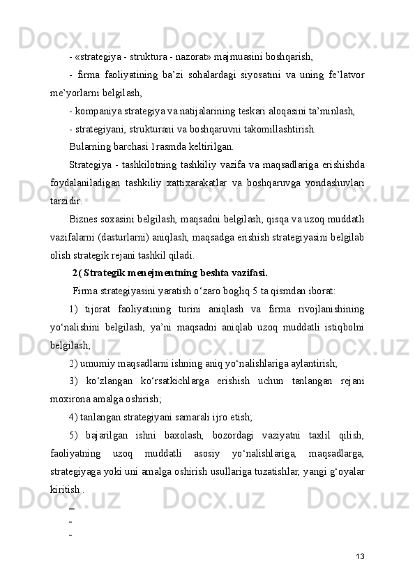 - «strategiya - struktura - nazorat» majmuasini boshqarish,
-   firma   faoliyatining   ba’zi   sohalardagi   siyosatini   va   uning   fe’latvor
me’yorlarni belgilash,
- kompaniya strategiya va natijalarining teskari aloqasini ta’minlash,
- strategiyani, strukturani va boshqaruvni takomillashtirish.
Bularning barchasi 1rasmda keltirilgan.
Strategiya -  tashkilotning  tashkiliy  vazifa va  maqsadlariga  erishishda
foydalaniladigan   tashkiliy   xattixarakatlar   va   boshqaruvga   yondashuvlari
tarzidir. 
Biznes soxasini belgilash, maqsadni belgilash, qisqa va uzoq muddatli
vazifalarni (dasturlarni) aniqlash, maqsadga erishish strategiyasini belgilab
olish strategik rejani tashkil qiladi. 
2( Strategik menejmentning beshta vazifasi.
Firma strategiyasini yaratish o‘zaro bogliq 5 ta qismdan iborat: 
1)   tijorat   faoliyatining   turini   aniqlash   va   firma   rivojlanishining
yo‘nalishini   belgilash,   ya’ni   maqsadni   aniqlab   uzoq   muddatli   istiqbolni
belgilash;
2) umumiy maqsadlarni ishning aniq yo‘nalishlariga aylantirish;
3)   ko‘zlangan   ko‘rsatkichlarga   erishish   uchun   tanlangan   rejani
moxirona amalga oshirish;
4) tanlangan strategiyani samarali ijro etish; 
5)   bajarilgan   ishni   baxolash,   bozordagi   vaziyatni   taxlil   qilish,
faoliyatning   uzoq   muddatli   asosiy   yo‘nalishlariga,   maqsadlarga,
strategiyaga yoki uni amalga oshirish usullariga tuzatishlar, yangi g‘oyalar
kiritish . 
  
 
 
13 