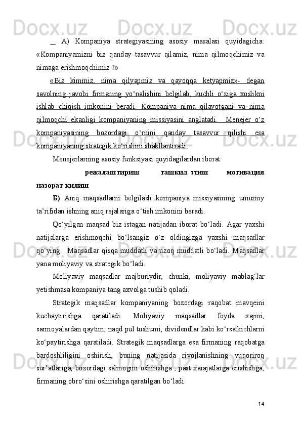     A)   Kompaniya   strategiyasining   asosiy   masalasi   quyidagicha:
«Kompaniyamizni   biz   qanday   tasavvur   qilamiz,   nima   qilmoqchimiz   va
nimaga erishmoqchimiz ?» 
«Biz   kimmiz,   nima   qilyapmiz   va   qayoqqa   ketyapmiz»-   degan
savolning   javobi   firmaning   yo‘nalishini   belgilab,   kuchli   o‘ziga   xoslikni
ishlab   chiqish   imkonini   beradi.   Kompaniya   nima   qilayotgani   va   nima
qilmoqchi   ekanligi   kompaniyaning   missiyasini   anglatadi.     Menejer   o‘z
kompaniyasining   bozordagi   o‘rnini   qanday   tasavvur   qilishi   esa
kompaniyaning strategik ko‘rishini shakllantiradi.
Menejerlarning asosiy funksiyasi quyidagilardan iborat:
                                режалаштириш               ташкил   этиш             мотивация
назорат қилиш
Б)   Aniq   maqsadlarni   belgilash   kompaniya   missiyasining   umumiy
ta’rifidan ishning aniq rejalariga o‘tish imkonini beradi.
Qo‘yilgan   maqsad   biz   istagan   natijadan   iborat   bo‘ladi.   Agar   yaxshi
natijalarga   erishmoqchi   bo‘lsangiz   o‘z   oldingizga   yaxshi   maqsadlar
qo‘ying.   Maqsadlar qisqa muddatli va uzoq muddatli bo‘ladi. Maqsadlar
yana moliyaviy va strategik bo‘ladi.
Moliyaviy   maqsadlar   majburiydir,   chunki,   moliyaviy   mablag‘lar
yetishmasa kompaniya tang axvolga tushib qoladi.
Strategik   maqsadlar   kompaniyaning   bozordagi   raqobat   mavqeini
kuchaytirishga   qaratiladi.   Moliyaviy   maqsadlar   foyda   xajmi,
sarmoyalardan qaytim, naqd pul tushumi, dividendlar kabi ko‘rsatkichlarni
ko‘paytirishga   qaratiladi.   Strategik   maqsadlarga   esa   firmaning   raqobatga
bardoshliligini   oshirish,   buning   natijasida   rivojlanishning   yuqoriroq
sur’atlariga, bozordagi salmogini oshirishga , past xarajatlarga erishishga,
firmaning obro‘sini oshirishga qaratilgan bo‘ladi.
14 