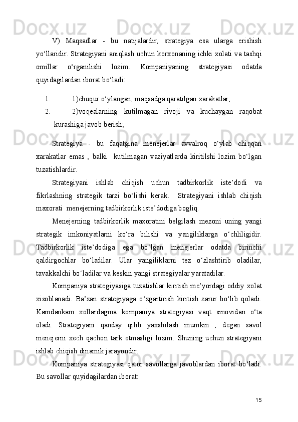 V)   Maqsadlar   -   bu   natijalardir,   strategiya   esa   ularga   erishish
yo‘llaridir. Strategiyani aniqlash uchun korxonaning ichki xolati va tashqi
omillar   o‘rganilishi   lozim.   Kompaniyaning   strategiyasi   odatda
quyidagilardan iborat bo‘ladi:
1. 1)chuqur o‘ylangan, maqsadga qaratilgan xarakatlar;
2. 2)voqealarning   kutilmagan   rivoji   va   kuchaygan   raqobat
kurashiga javob berish;
Strategiya   -   bu   faqatgina   menejerlar   avvalroq   o‘ylab   chiqqan
xarakatlar   emas   ,   balki     kutilmagan   vaziyatlarda   kiritilshi   lozim   bo‘lgan
tuzatishlardir.
Strategiyani   ishlab   chiqish   uchun   tadbirkorlik   iste’dodi   va
fikrlashning   strategik   tarzi   bo‘lishi   kerak.     Strategiyani   ishlab   chiqish
maxorati  menejerning tadbirkorlik iste’dodiga bogliq. 
Menejerning   tadbirkorlik   maxoratini   belgilash   mezoni   uning   yangi
strategik   imkoniyatlarni   ko‘ra   bilishi   va   yangiliklarga   o‘chliligidir.
Tadbirkorlik   iste’dodiga   ega   bo‘lgan   menejerlar   odatda   birinchi
qaldirgochlar   bo‘ladilar.   Ular   yangiliklarni   tez   o‘zlashtirib   oladilar,
tavakkalchi bo‘ladilar va keskin yangi strategiyalar yaratadilar.  
Kompaniya strategiyasiga tuzatishlar kiritish me’yordagi oddiy xolat
xisoblanadi.   Ba’zan   strategiyaga   o‘zgartirish   kiritish   zarur   bo‘lib   qoladi.
Kamdankam   xollardagina   kompaniya   strategiyasi   vaqt   sinovidan   o‘ta
oladi.   Strategiyani   qanday   qilib   yaxshilash   mumkin   ,   degan   savol
menejerni   xech   qachon   tark   etmasligi   lozim.   Shuning   uchun   strategiyani
ishlab chiqish dinamik jarayondir. 
Kompaniya   strategiyasi   qator   savollarga   javoblardan   iborat   bo‘ladi.
Bu savollar quyidagilardan iborat:
15 