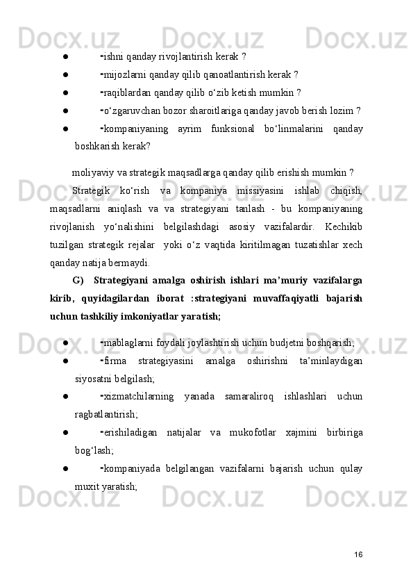 ● ishni qanday rivojlantirish kerak ?⁃
● mijozlarni qanday qilib qanoatlantirish kerak ?
⁃
● raqiblardan qanday qilib o‘zib ketish mumkin ?
⁃
● o‘zgaruvchan bozor sharoitlariga qanday javob berish lozim ?
⁃
● kompaniyaning   ayrim   funksional   bo‘linmalarini   qanday
⁃
boshkarish kerak?
moliyaviy va strategik maqsadlarga qanday qilib erishish mumkin ?
Strategik   ko‘rish   va   kompaniya   missiyasini   ishlab   chiqish,
maqsadlarni   aniqlash   va   va   strategiyani   tanlash   -   bu   kompaniyaning
rivojlanish   yo‘nalishini   belgilashdagi   asosiy   vazifalardir.   Kechikib
tuzilgan   strategik   rejalar     yoki   o‘z   vaqtida   kiritilmagan   tuzatishlar   xech
qanday natija bermaydi. 
G)     Strategiyani   amalga   oshirish   ishlari   ma’muriy   vazifalarga
kirib,   quyidagilardan   iborat   :strategiyani   muvaffaqiyatli   bajarish
uchun tashkiliy imkoniyatlar yaratish;
● mablaglarni foydali joylashtirish uchun budjetni boshqarish;
⁃
● firma   strategiyasini   amalga   oshirishni   ta’minlaydigan
⁃
siyosatni belgilash;
● xizmatchilarning   yanada   samaraliroq   ishlashlari   uchun
⁃
ragbatlantirish;
● erishiladigan   natijalar   va   mukofotlar   xajmini   birbiriga
⁃
bog‘lash;
● kompaniyada   belgilangan   vazifalarni   bajarish   uchun   qulay
⁃
muxit yaratish;
16 