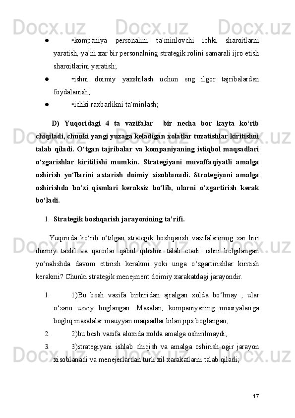 ● kompaniya   personalini   ta’minlovchi   ichki   sharoitlarni⁃
yaratish, ya’ni xar bir personalning strategik rolini samarali ijro etish
sharoitlarini yaratish;
● ishni   doimiy   yaxshilash   uchun   eng   ilgor   tajribalardan
⁃
foydalanish;
● ichki raxbarlikni ta’minlash;
⁃
D)   Yuqoridagi   4   ta   vazifalar     bir   necha   bor   kayta   ko‘rib
chiqiladi, chunki yangi yuzaga keladigan xolatlar tuzatishlar kiritishni
talab qiladi. O‘tgan tajribalar va kompaniyaning  istiqbol maqsadlari
o‘zgarishlar   kiritilishi   mumkin.   Strategiyani   muvaffaqiyatli   amalga
oshirish   yo‘llarini   axtarish   doimiy   xisoblanadi.   Strategiyani   amalga
oshirishda   ba’zi   qismlari   keraksiz   bo‘lib,   ularni   o‘zgartirish   kerak
bo‘ladi.
1. Strategik boshqarish jarayonining ta’rifi. 
Yuqorida   ko‘rib   o‘tilgan   strategik   boshqarish   vazifalarining   xar   biri
doimiy   taxlil   va   qarorlar   qabul   qilishni   talab   etadi:   ishni   belgilangan
yo‘nalishda   davom   ettirish   kerakmi   yoki   unga   o‘zgartirishlar   kiritish
kerakmi? Chunki strategik menejment doimiy xarakatdagi jarayondir. 
1. 1)Bu   besh   vazifa   birbiridan   ajralgan   xolda   bo‘lmay   ,   ular
o‘zaro   uzviy   boglangan.   Masalan,   kompaniyaning   missiyalariga
bogliq masalalar mauyyan maqsadlar bilan jips boglangan;
2. 2)bu besh vazifa aloxida xolda amalga oshirilmaydi;
3. 3)strategiyani   ishlab   chiqish   va   amalga   oshirish   ogir   jarayon
xisoblanadi va menejerlardan turli xil xarakatlarni talab qiladi;
17 