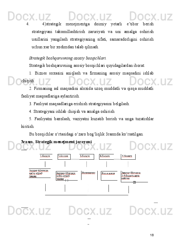 4. 4)strategik   menejmentga   doimiy   yetarli   e’tibor   berish
strategiyani   takomillashtirish   zaruriyati   va   uni   amalga   oshirish
usullarini   yangilash   strategiyaning   sifati,   samaradorligini   oshirish
uchun xar bir xodimdan talab qilinadi.
Strategik boshqaruvning asosiy bosqichlari.
Strategik boshqaruvning asosiy bosqichlari quyidagilardan iborat:
1.   Biznes   soxasini   aniqlash   va   firmaning   asosiy   maqsadini   ishlab
chiqish.
2. Firmaning asl maqsadini aloxida uzoq muddatli va qisqa muddatli
faoliyat maqsadlariga aylantirish.
3. Faoliyat maqsadlariga erishish strategiyasini belgilash.
4. Strategiyani ishlab chiqish va amalga oshirish
5.   Faoliyatni   baxolash,   vaziyatni   kuzatib   borish   va   unga   tuzatishlar
kiritish.
Bu bosqichlar o‘rtasidagi o‘zaro bog‘liqlik 3rasmda ko‘rsatilgan.
3rasm. Strategik menejment jarayoni
     
     
         
 
    
  
18 