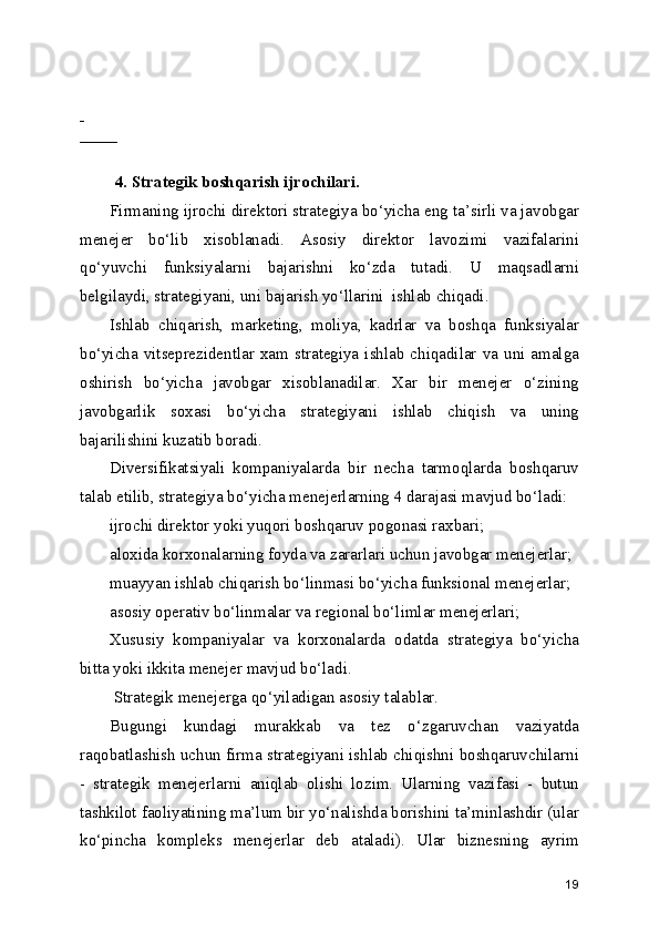  
         
 
4. Strategik boshqarish ijrochilari. 
Firmaning ijrochi direktori strategiya bo‘yicha eng ta’sirli va javobgar
menejer   bo‘lib   xisoblanadi.   Asosiy   direktor   lavozimi   vazifalarini
qo‘yuvchi   funksiyalarni   bajarishni   ko‘zda   tutadi.   U   maqsadlarni
belgilaydi, strategiyani, uni bajarish yo‘llarini  ishlab chiqadi.
Ishlab   chiqarish,   marketing,   moliya,   kadrlar   va   boshqa   funksiyalar
bo‘yicha  vitseprezidentlar  xam  strategiya  ishlab  chiqadilar  va  uni  amalga
oshirish   bo‘yicha   javobgar   xisoblanadilar.   Xar   bir   menejer   o‘zining
javobgarlik   soxasi   bo‘yicha   strategiyani   ishlab   chiqish   va   uning
bajarilishini kuzatib boradi.
Diversifikatsiyali   kompaniyalarda   bir   necha   tarmoqlarda   boshqaruv
talab etilib, strategiya bo‘yicha menejerlarning 4 darajasi mavjud bo‘ladi:
ijrochi direktor yoki yuqori boshqaruv pogonasi raxbari;
aloxida korxonalarning foyda va zararlari uchun javobgar menejerlar;
muayyan ishlab chiqarish bo‘linmasi bo‘yicha funksional menejerlar;
asosiy operativ bo‘linmalar va regional bo‘limlar menejerlari;
Xususiy   kompaniyalar   va   korxonalarda   odatda   strategiya   bo‘yicha
bitta yoki ikkita menejer mavjud bo‘ladi.  
 Strategik menejerga qo‘yiladigan asosiy talablar.
Bugungi   kundagi   murakkab   va   tez   o‘zgaruvchan   vaziyatda
raqobatlashish uchun firma strategiyani ishlab chiqishni boshqaruvchilarni
-   strategik   menejerlarni   aniqlab   olishi   lozim.   Ularning   vazifasi   -   butun
tashkilot faoliyatining ma’lum bir yo‘nalishda borishini ta’minlashdir (ular
ko‘pincha   kompleks   menejerlar   deb   ataladi).   Ular   biznesning   ayrim
19 