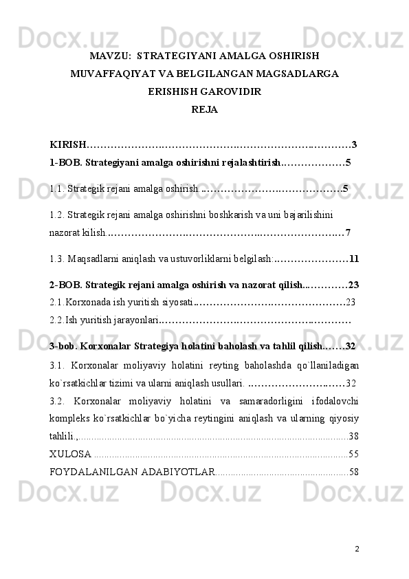 MAVZU:  STRATEGIYANI AMALGA OSHIRISH
MUVAFFAQIYAT VA BELGILANGAN MAGSADLARGA
ERISHISH GAROVIDIR
REJA
KIRISH………………….………………….………………….…………3
1-BOB. Strategiyani amalga oshirishni rejalashtirish.………………5
1.1. Strategik rejani amalga oshirish. .………………….……………….5
1.2. Strategik rejani amalga oshirishni boshkarish va uni bajarilishini 
nazorat kilish. .………………….………………….………………….…7
1.3. Maqsadlarni aniqlash va ustuvorliklarni belgilash: .…………………11
2-BOB. Strategik rejani amalga oshirish va nazorat qilish..…………23
2.1.Korxonada ish yuritish siyosati .………………….…………………. 23
2.2.Ish yuritish jarayonlari .………………….………………….…………
3-bob. Korxonalar Strategiya holatini baholash va tahlil qilish.……32
3.1.   Korxonalar   moliyaviy   holatini   reyting   baholashda   qo`llaniladigan
ko`rsatkichlar tizimi va ularni aniqlash usullari.  .………………….…… 32
3.2.   Korxonalar   moliyaviy   holatini   va   samaradorligini   ifodalovchi
kompleks   ko`rsatkichlar   bo`yicha   reytingini   aniqlash   va   ularning   qiyosiy
tahlili.,.........................................................................................................38
XULOSA ...................................................................................................55
FOYDALANILGAN ADABIYOTLAR....................................................58
2 