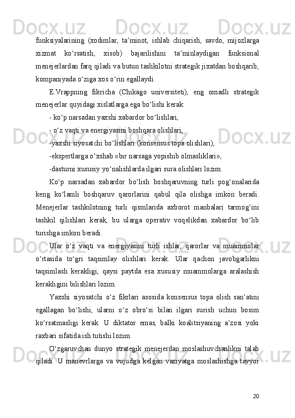 funksiyalarining   (xodimlar,   ta’minot,   ishlab   chiqarish,   savdo,   mijozlarga
xizmat   ko‘rsatish,   xisob)   bajarilishini   ta’minlaydigan   funksional
menejerlardan farq qiladi va butun tashkilotni strategik jixatdan boshqarib,
kompaniyada o‘ziga xos o‘rin egallaydi.
E.Vrappning   fikricha   (Chikago   universiteti),   eng   omadli   strategik
menejerlar quyidagi xislatlarga ega bo‘lishi kerak:
- ko‘p narsadan yaxshi xabardor bo‘lishlari,
- o‘z vaqti va energiyasini boshqara olishlari,
-yaxshi siyosatchi bo‘lishlari (konsensus topa olishlari), 
-ekspertlarga o‘xshab «bir narsaga yopishib olmasliklari»,
-dasturni xususiy yo‘nalishlarda ilgari sura olishlari lozim.
Ko‘p   narsadan   xabardor   bo‘lish   boshqaruvning   turli   pog‘onalarida
keng   ko‘lamli   boshqaruv   qarorlarini   qabul   qila   olishga   imkon   beradi.
Menejerlar   tashkilotning   turli   qismlarida   axborot   manbalari   tarmog‘ini
tashkil   qilishlari   kerak,   bu   ularga   operativ   voqelikdan   xabardor   bo‘lib
turishga imkon beradi.
Ular   o‘z   vaqti   va   energiyasini   turli   ishlar,   qarorlar   va   muammolar
o‘rtasida   to‘gri   taqsimlay   olishlari   kerak.   Ular   qachon   javobgarlikni
taqsimlash   kerakligi,   qaysi   paytda   esa   xususiy   muammolarga   aralashish
kerakligini bilishlari lozim.
Yaxshi   siyosatchi   o‘z   fikrlari   asosida   konsensus   topa   olish   san’atini
egallagan   bo‘lishi,   ularni   o‘z   obro‘si   bilan   ilgari   surish   uchun   bosim
ko‘rsatmasligi   kerak.   U   diktator   emas,   balki   koalitsiyaning   a’zosi   yoki
raxbari sifatida ish tutishi lozim.
O‘zgaruvchan   dunyo   strategik   menejerdan   moslashuvchanlikni   talab
qiladi.   U   manevrlarga   va   vujudga   kelgan   vaziyatga   moslashishga   tayyor
20 