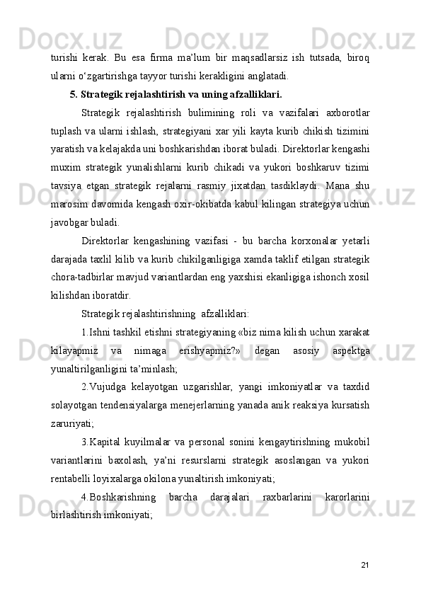 turishi   kerak.   Bu   esa   firma   ma’lum   bir   maqsadlarsiz   ish   tutsada,   biroq
ularni o‘zgartirishga tayyor turishi kerakligini anglatadi.
5. Strategik rejalashtirish va uning afzalliklari. 
Strategik   rejalashtirish   bulimining   roli   va   vazifalari   axborotlar
tuplash va ularni ishlash, strategiyani xar yili kayta kurib chikish tizimini
yaratish va kelajakda uni boshkarishdan iborat buladi. Direktorlar kengashi
muxim   strategik   yunalishlarni   kurib   chikadi   va   yukori   boshkaruv   tizimi
tavsiya   etgan   strategik   rejalarni   rasmiy   jixatdan   tasdiklaydi.   Mana   shu
marosim davomida kengash oxir-okibatda kabul kilingan strategiya uchun
javobgar buladi.
Direktorlar   kengashining   vazifasi   -   bu   barcha   korxonalar   yetarli
darajada taxlil kilib va kurib chikilganligiga xamda taklif etilgan strategik
chora-tadbirlar mavjud variantlardan eng yaxshisi ekanligiga ishonch xosil
kilishdan iboratdir.
Strategik rejalashtirishning  afzalliklari:
1.Ishni tashkil etishni strategiyaning «biz nima kilish uchun xarakat
kilayapmiz   va   nimaga   erishyapmiz?»   degan   asosiy   aspektga
yunaltirilganligini ta’minlash;
2.Vujudga   kelayotgan   uzgarishlar,   yangi   imkoniyatlar   va   taxdid
solayotgan tendensiyalarga menejerlarning yanada anik reaksiya kursatish
zaruriyati;
3.Kapital   kuyilmalar   va   personal   sonini   kengaytirishning   mukobil
variantlarini   baxolash,   ya’ni   resurslarni   strategik   asoslangan   va   yukori
rentabelli loyixalarga okilona yunaltirish imkoniyati;
4.Boshkarishning   barcha   darajalari   raxbarlarini   karorlarini
birlashtirish imkoniyati;
21 