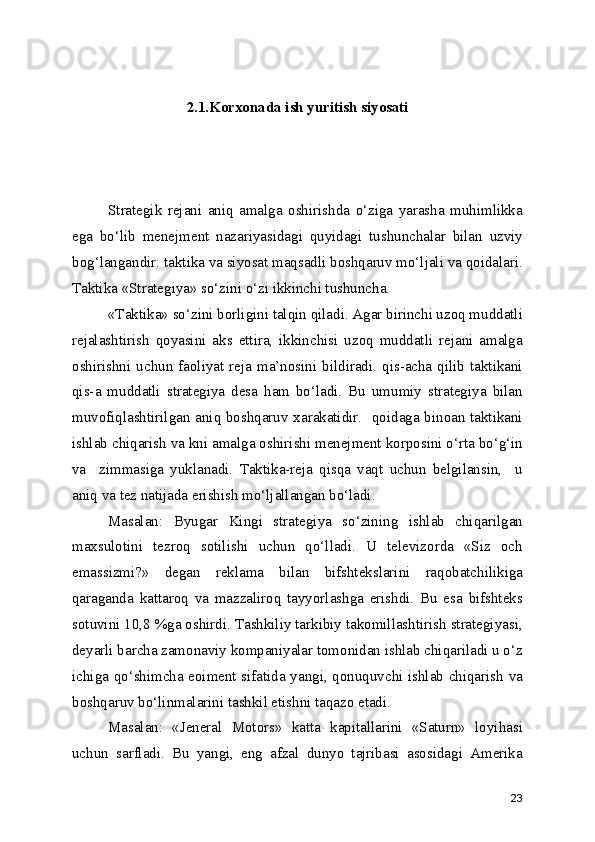 2.1.Korxonada ish yuritish siyosati
Strategik   rejani   aniq   amalga   oshirishda   o‘ziga   yarasha   muhimlikka
ega   bo‘lib   menejment   nazariyasidagi   quyidagi   tushunchalar   bilan   uzviy
bog‘langandir: taktika va siyosat maqsadli boshqaruv mo‘ljali va qoidalari.
Taktika «Strategiya» so‘zini o‘zi ikkinchi tushuncha.  
«Taktika» so‘zini borligini talqin qiladi. Agar birinchi uzoq muddatli
rejalashtirish   qoyasini   aks   ettira,   ikkinchisi   uzoq   muddatli   rejani   amalga
oshirishni  uchun  faoliyat  reja  ma’nosini  bildiradi.  qis-acha  qilib  taktikani
qis-a   muddatli   strategiya   desa   ham   bo‘ladi.   Bu   umumiy   strategiya   bilan
muvofiqlashtirilgan aniq boshqaruv xarakatidir.   qoidaga binoan taktikani
ishlab chiqarish va kni amalga oshirishi menejment korposini o‘rta bo‘g‘in
va     zimmasiga   yuklanadi.   Taktika-reja   qisqa   vaqt   uchun   belgilansin,     u
aniq va tez natijada erishish mo‘ljallangan bo‘ladi. 
Masalan:   Byugar   Kingi   strategiya   so‘zining   ishlab   chiqarilgan
maxsulotini   tezroq   sotilishi   uchun   qo‘lladi.   U   televizorda   «Siz   och
emassizmi?»   degan   reklama   bilan   bifshtekslarini   raqobatchilikiga
qaraganda   kattaroq   va   mazzaliroq   tayyorlashga   erishdi.   Bu   esa   bifshteks
sotuvini 10,8 %ga oshirdi. Tashkiliy tarkibiy takomillashtirish strategiyasi,
deyarli barcha zamonaviy kompaniyalar tomonidan ishlab chiqariladi u o‘z
ichiga qo‘shimcha eoiment sifatida yangi, qonuquvchi ishlab chiqarish va
boshqaruv bo‘linmalarini tashkil etishni taqazo etadi. 
  Masalan:   «Jeneral   Motors»   katta   kapitallarini   «Saturn»   loyihasi
uchun   sarfladi.   Bu   yangi,   eng   afzal   dunyo   tajribasi   asosidagi   Amerika
23 