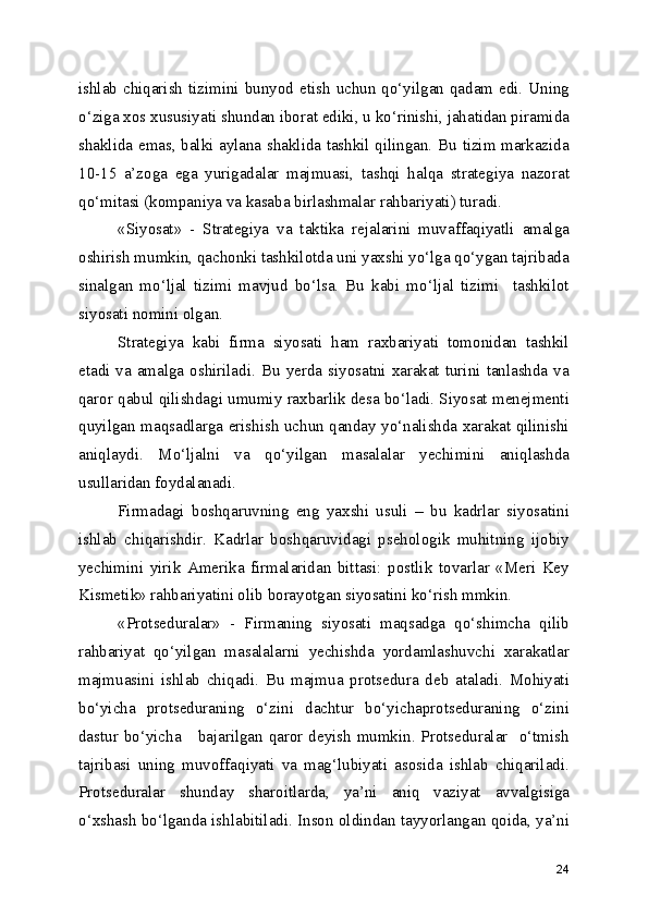 ishlab chiqarish  tizimini bunyod etish  uchun qo‘yilgan qadam edi. Uning
o‘ziga xos xususiyati shundan iborat ediki, u ko‘rinishi, jahatidan piramida
shaklida emas, balki aylana shaklida tashkil qilingan. Bu tizim markazida
10-15   a’zoga   ega   yurigadalar   majmuasi,   tashqi   halqa   strategiya   nazorat
qo‘mitasi (kompaniya va kasaba birlashmalar rahbariyati) turadi.
«Siyosat»   -   Strategiya   va   taktika   rejalarini   muvaffaqiyatli   amalga
oshirish mumkin, qachonki tashkilotda uni yaxshi yo‘lga qo‘ygan tajribada
sinalgan   mo‘ljal   tizimi   mavjud   bo‘lsa.   Bu   kabi   mo‘ljal   tizimi     tashkilot
siyosati nomini olgan.
Strategiya   kabi   firma   siyosati   ham   raxbariyati   tomonidan   tashkil
etadi  va  amalga oshiriladi.  Bu  yerda siyosatni  xarakat  turini tanlashda va
qaror qabul qilishdagi umumiy raxbarlik desa bo‘ladi. Siyosat menejmenti
quyilgan maqsadlarga erishish uchun qanday yo‘nalishda xarakat qilinishi
aniqlaydi.   Mo‘ljalni   va   qo‘yilgan   masalalar   yechimini   aniqlashda
usullaridan foydalanadi.
Firmadagi   boshqaruvning   eng   yaxshi   usuli   –   bu   kadrlar   siyosatini
ishlab   chiqarishdir.   Kadrlar   boshqaruvidagi   psehologik   muhitning   ijobiy
yechimini   yirik   Amerika   firmalaridan   bittasi:   postlik   tovarlar   «Meri   Key
Kismetik» rahbariyatini olib borayotgan siyosatini ko‘rish mmkin.
«Protseduralar»   -   Firmaning   siyosati   maqsadga   qo‘shimcha   qilib
rahbariyat   qo‘yilgan   masalalarni   yechishda   yordamlashuvchi   xarakatlar
majmuasini   ishlab   chiqadi.   Bu   majmua   protsedura   deb   ataladi.   Mohiyati
bo‘yicha   protseduraning   o‘zini   dachtur   bo‘yichaprotseduraning   o‘zini
dastur bo‘yicha     bajarilgan qaror deyish  mumkin. Protseduralar   o‘tmish
tajribasi   uning   muvoffaqiyati   va   mag‘lubiyati   asosida   ishlab   chiqariladi.
Protseduralar   shunday   sharoitlarda,   ya’ni   aniq   vaziyat   avvalgisiga
o‘xshash bo‘lganda ishlabitiladi. Inson oldindan tayyorlangan qoida, ya’ni
24 