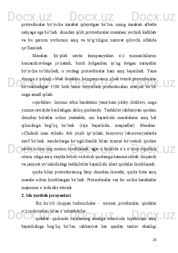 protseduralar   bo‘yicha   xarakat   qilayotgan   bo‘lsa,   uning   xarakati   albatta
natijaga ega bo‘ladi. shunday qilib protseduralar masalani yechish kafolati
va   bu   qarorni   yechimini   aniq   va   to‘g‘riligini   nazorat   qiluvchi   sifatida
qo‘llaniladi.
Masalan:   ko‘plab   savdo   kompaniyalari   o‘z   xizmatchilarini
komandirovkaga   jo‘natadi,   borib   kelgandan   so‘ng   ketgan   xarajatlar
bo‘yicha   to‘ldiriladi,   u   yerdagi   protseduralar   ham   aniq   bajariladi.   Yana
shunga o‘xshash «Mak donalds» kompaniyasini olsak texnik protseduralar
ko‘rsatiladigan   1500   betli   taom   tayyorlash   protseduralari   mavjud   bo‘lib
unga amall qiladi.
«qoidalar»: Insonni erkin harakatini yana ham jiddiy cheklovi, unga
yozma ravishda beriladigan ahloq qoidasidir. Tashkilot rahbariyati qoidani
shunday   holatlar   uchun   yaatadiki,   uni   bajarilishi   masalalarni   aniq   hal
qilinishiga   bog‘liq   bo‘ladi.   (reja   bajarilishi,   maqsadlar).   Masalan:
«Chekish   man   etiladi»   deb   yozib   qo‘yiladi,   kimyoviy   laborotoriyalarda
xavf   bo‘ladi.   xaridorlarga   ko‘ngilchanlik   bilan   xizmat   ko‘rsatish   qoidasi
savdo uchun eng muhim hisoblanadi, agar u bozorda o‘z o‘rnini topishini
istasa, ishga aniq vaqtda kelish va ketish qoidasiga hamma ishlab chiqarish
va jamiyat yo‘nalishidagi tashkilotlar bajarilishi shart qoidalar hisoblanadi.
qoida   bilan   protseduraning   farqi   shundan   iboratki,   qoida   bitta   aniq
masala   uchun   hisoblangan   bo‘ladi.   Protseduralar   esa   bir   necha   harakatlar
majmuini o‘zida aks ettiradi.
2. Ish yuritish jarayonlari
Biz   ko‘rib   chiqqan   tushunchalar   -     siyosat,   prseduralar,   qoidalar
o‘z mohiyatlari bilan o‘xshashdirlar.
qodalar.   qachonki   rejalarning   amalga   oshirilishi   topshiriqni   aniq
bajarilishiga   bog‘liq   bo‘lsa,   rahbariyat   har   qanday   tanlov   ekanligi
25 