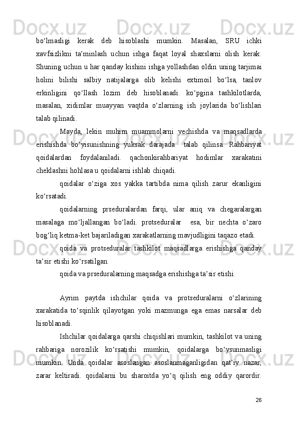 bo‘lmasligi   kerak   deb   hisoblashi   mumkin.   Masalan,   SRU   ichki
xavfsizlikni   ta’minlash   uchun   ishga   faqat   loyal   shaxslarni   olish   kerak.
Shuning uchun u har qanday kishini ishga yollashdan oldin uning tarjimai
holini   bilishi   salbiy   natijalarga   olib   kelishi   extimoil   bo‘lsa,   tanlov
erkinligini   qo‘llash   lozim   deb   hisoblanadi.   ko‘pgina   tashkilotlarda,
masalan,   xidimlar   muayyan   vaqtda   o‘zlarning   ish   joylarida   bo‘lishlari
talab qilinadi.
Mayda,   lekin   muhim   muammolarni   yechishda   va   maqsadlarda
erishishda   bo‘yisunishning   yuksak   darajada     talab   qilinsa.   Rahbariyat
qoidalardan   foydalaniladi.   qachonkirahbariyat   hodimlar   xarakatini
cheklashni hohlasa u qoidalarni ishlab chiqadi. 
qoidalar   o‘ziga   xos   yakka   tartibda   nima   qilish   zarur   ekanligini
ko‘rsatadi. 
qoidalarning   prseduralardan   farqi,   ular   aniq   va   chegaralargan
masalaga   mo‘ljallangan   bo‘ladi.   protseduralar     esa,   bir   nechta   o‘zaro
bog‘liq ketma-ket bajariladigan xarakatlarning mavjudligini taqazo etadi. 
qoida   va   protseduralar   tashkilot   maqsadlarga   erishishga   qanday
ta’sir etishi ko‘rsatilgan. 
qoida va prseduralarning maqsadga erishishga ta’sir etishi. 
Ayrim   paytda   ishchilar   qoida   va   protseduralarni   o‘zlarining
xarakatida   to‘sqinlik   qilayotgan   yoki   mazmunga   ega   emas   narsalar   deb
hisoblanadi. 
Ishchilar qoidalarga qarshi chiqishlari mumkin, tashkilot va uning
rahbariga   norozilik   ko‘rsatishi   mumkin,   qoidalarga   bo‘ysunmasligi
mumkin.   Unda   qoidalar   asoslangan   asoslanmaganligidan   qat’iy   nazar,
zarar   keltiradi.   qoidalarni   bu   sharoitda   yo‘q   qilish   eng   oddiy   qarordir.
26 