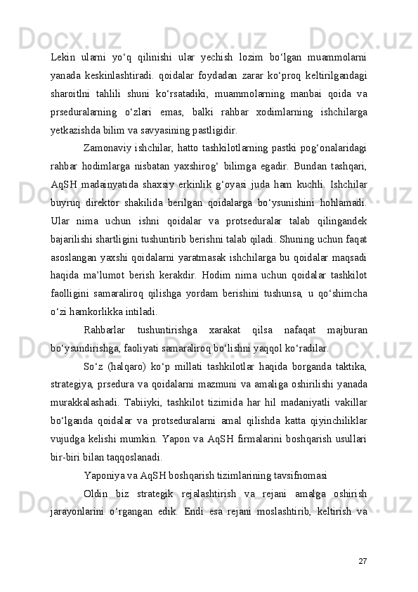 Lekin   ularni   yo‘q   qilinishi   ular   yechish   lozim   bo‘lgan   muammolarni
yanada   keskinlashtiradi.   qoidalar   foydadan   zarar   ko‘proq   keltirilgandagi
sharoitlni   tahlili   shuni   ko‘rsatadiki,   muammolarning   manbai   qoida   va
prseduralarning   o‘zlari   emas,   balki   rahbar   xodimlarning   ishchilarga
yetkazishda bilim va savyasining pastligidir.
Zamonaviy ishchilar, hatto tashkilotlarning pastki pog‘onalaridagi
rahbar   hodimlarga   nisbatan   yaxshirog‘   bilimga   egadir.   Bundan   tashqari,
AqSH   madainyatida   shaxsiy   erkinlik   g‘oyasi   juda   ham   kuchli.   Ishchilar
buyruq   direktor   shakilida   berilgan   qoidalarga   bo‘ysunishini   hohlamadi.
Ular   nima   uchun   ishni   qoidalar   va   protseduralar   talab   qilingandek
bajarilishi shartligini tushuntirib berishni talab qiladi. Shuning uchun faqat
asoslangan  yaxshi  qoidalarni  yaratmasak  ishchilarga  bu  qoidalar  maqsadi
haqida   ma’lumot   berish   kerakdir.   Hodim   nima   uchun   qoidalar   tashkilot
faolligini   samaraliroq   qilishga   yordam   berishini   tushunsa,   u   qo‘shimcha
o‘zi hamkorlikka intiladi. 
Rahbarlar   tushuntirishga   xarakat   qilsa   nafaqat   majburan
bo‘ysundirishga, faoliyati samaraliroq bo‘lishni yaqqol ko‘radilar. 
So‘z   (halqaro)   ko‘p   millati   tashkilotlar   haqida   borganda   taktika,
strategiya,   prsedura   va   qoidalarni  mazmuni   va  amaliga  oshirilishi   yanada
murakkalashadi.   Tabiiyki,   tashkilot   tizimida   har   hil   madaniyatli   vakillar
bo‘lganda   qoidalar   va   protseduralarni   amal   qilishda   katta   qiyinchiliklar
vujudga   kelishi   mumkin.   Yapon   va   AqSH   firmalarini   boshqarish   usullari
bir-biri bilan taqqoslanadi. 
Yaponiya va AqSH boshqarish tizimlarining tavsifnomasi
Oldin   biz   strategik   rejalashtirish   va   rejani   amalga   oshirish
jarayonlarini   o‘rgangan   edik.   Endi   esa   rejani   moslashtirib,   keltirish   va
27 