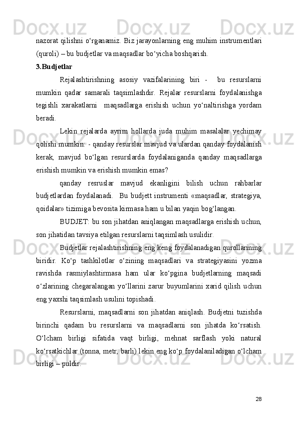 nazorat qilishni o‘rganamiz. Biz jarayonlarning eng muhim instrumentlari
(quroli) – bu budjetlar va maqsadlar bo‘yicha boshqarish.
3.Budjetlar
Rejalashtirishning   asosiy   vazifalarining   biri   -     bu   resurslarni
mumkin   qadar   samarali   taqsimlashdir.   Rejalar   resurslarni   foydalanishga
tegishli   xarakatlarni     maqsadlarga   erishish   uchun   yo‘naltirishga   yordam
beradi. 
Lekin   rejalarda   ayrim   hollarda   juda   muhim   masalalar   yechimay
qolishi mumkin: - qanday resurslar mavjud va ulardan qanday foydalanish
kerak,   mavjud   bo‘lgan   resurslarda   foydalaniganda   qanday   maqsadlarga
erishish mumkin va erishish mumkin emas?
qanday   resruslar   mavjud   ekanligini   bilish   uchun   rahbarlar
budjetlardan   foydalanadi.     Bu   budjett   instrumenti   «maqsadlar,   strategiya,
qoidalar» tizimiga bevosita kirmasa ham u bilan yaqin bog‘langan. 
BUDJET: bu son jihatdan aniqlangan maqsadlarga erishish uchun,
son jihatidan tavsiya etilgan resurslarni taqsimlash usulidir.
Budjetlar rejalashtirishning eng keng foydalanadigan qurollarining
biridir.   Ko‘p   tashkilotlar   o‘zining   maqsadlari   va   strategiyasini   yozma
ravishda   rasmiylashtirmasa   ham   ular   ko‘pgina   budjetlarning   maqsadi
o‘zlarining   chegaralangan   yo‘llarini   zarur   buyumlarini   xarid   qilish   uchun
eng yaxshi taqsimlash usulini topishadi.
Resurslarni,   maqsadlarni   son   jihatdan   aniqlash.   Budjetni   tuzishda
birinchi   qadam   bu   resurslarni   va   maqsadlarni   son   jihatda   ko‘rsatish.
O‘lcham   birligi   sifatida   vaqt   birligi,   mehnat   sarflash   yoki   natural
ko‘rsatkichlar (tonna, metr, barli) lekin eng ko‘p foydalaniladigan o‘lcham
birligi – puldir.
28 