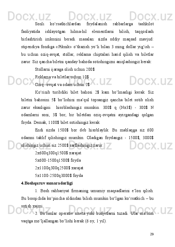 Sonli   ko‘rsatkichlardan   foydalanish   rahbarlarga   tashkilot
faoliyatida   ishlayotgan   hilma-hil   elementlarni   bilish,   taqqoslash
birlashtirish   imkonini   beradi.   masalan:   sizda   oddiy   maqsad   mavjud:
stipendiya   fondiga  «Piknik»   o‘tkazish   yo‘li   bilan  3   ming  dollar   yig‘ish   –
bu   uchun   oziq-avqat,   stollar,   reklama   chiptalari   harid   qilish   va   biletlar
zarur. Siz qancha biletni qanday bahoda sotishingizni aniqlashingiz kerak: 
Stollarni ijaraga olish uchun 200$
Reklama va biletlar uchun 10$
Oziq--ovqat va odam uchun 2$
Ko‘rinib   turibdiki   bilet   bahosi   2$   kam   bo‘lmasligi   kerak.   Siz
biletni   bahosini   5$   bo‘lishini   ma’qul   topsangiz   qancha   bilet   sotib   olish
zarur   ekanligini     hisoblashingiz   mumkin.   300$   q   (Nx3$)   -   300$   N
odamlarni   soni,   3$   bor,   bir   biletdan   oziq-ovqatni   ayirgandagi   qolgan
foyda. Demak, 1100$ bilet sotishingiz kerak. 
Endi   sizda   1500$   bor   deb   hisoblaylik.   Bu   mablaqga   siz   600
odamni   taklif   qilishingiz   mumkin.   Oladigan   foydangiz   -   1500$,   3000$
olishingiz uchun siz 2500$ sarflashingiz zarur.
2x600q300q1500$ xarajat 
5x600-1500q1500$ foyda 
2x1100q300q2500$ xarajat 
5x1100-2500q3000$ foyda 
4.Boshqaruv samaradorligi
1.   Bosh   rahbariyat   firmaning   umumiy   maqsadlarini   e’lon   qilish.
Bu bosqichda ko‘pincha oldindan bilish mumkin bo‘lgan ko‘rsatkich – bu
sotish xajmi.
2.   Bo‘limlar   operativ   smeta   yoki   budjetlarni   tuzadi.   Ular   ma’lum
vaqtga mo‘ljallangan bo‘lishi kerak (6 oy, 1 yil).
29 