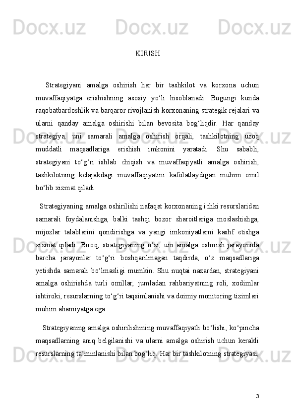 KIRISH 
    Strategiyani   amalga   oshirish   har   bir   tashkilot   va   korxona   uchun
muvaffaqiyatga   erishishning   asosiy   yo‘li   hisoblanadi.   Bugungi   kunda
raqobatbardoshlik va barqaror rivojlanish korxonaning strategik rejalari va
ularni   qanday   amalga   oshirishi   bilan   bevosita   bog‘liqdir.   Har   qanday
strategiya,   uni   samarali   amalga   oshirish   orqali,   tashkilotning   uzoq
muddatli   maqsadlariga   erishish   imkonini   yaratadi.   Shu   sababli,
strategiyani   to‘g‘ri   ishlab   chiqish   va   muvaffaqiyatli   amalga   oshirish,
tashkilotning   kelajakdagi   muvaffaqiyatini   kafolatlaydigan   muhim   omil
bo‘lib xizmat qiladi.
  Strategiyaning amalga oshirilishi nafaqat korxonaning ichki resurslaridan
samarali   foydalanishga,   balki   tashqi   bozor   sharoitlariga   moslashishga,
mijozlar   talablarini   qondirishga   va   yangi   imkoniyatlarni   kashf   etishga
xizmat   qiladi.   Biroq,   strategiyaning   o‘zi,   uni   amalga   oshirish   jarayonida
barcha   jarayonlar   to‘g‘ri   boshqarilmagan   taqdirda,   o‘z   maqsadlariga
yetishda   samarali   bo‘lmasligi   mumkin.   Shu   nuqtai   nazardan,   strategiyani
amalga   oshirishda   turli   omillar,   jumladan   rahbariyatning   roli,   xodimlar
ishtiroki, resurslarning to‘g‘ri taqsimlanishi va doimiy monitoring tizimlari
muhim ahamiyatga ega.
    Strategiyaning amalga oshirilishining muvaffaqiyatli bo‘lishi, ko‘pincha
maqsadlarning   aniq   belgilanishi   va   ularni   amalga   oshirish   uchun   kerakli
resurslarning ta’minlanishi bilan bog‘liq. Har bir tashkilotning strategiyasi,
3 
