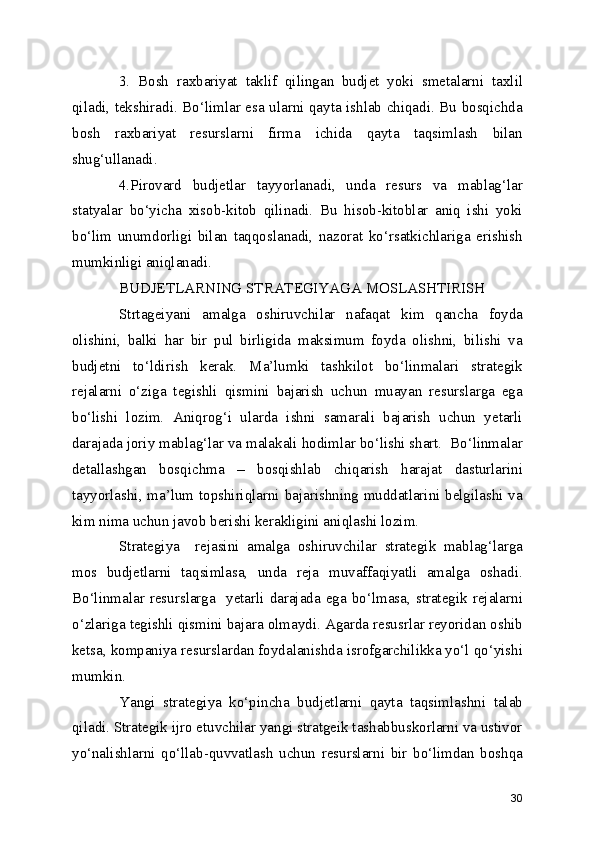 3.   Bosh   raxbariyat   taklif   qilingan   budjet   yoki   smetalarni   taxlil
qiladi, tekshiradi. Bo‘limlar esa ularni qayta ishlab chiqadi. Bu bosqichda
bosh   raxbariyat   resurslarni   firma   ichida   qayta   taqsimlash   bilan
shug‘ullanadi.
4.Pirovard   budjetlar   tayyorlanadi,   unda   resurs   va   mablag‘lar
statyalar   bo‘yicha   xisob-kitob   qilinadi.   Bu   hisob-kitoblar   aniq   ishi   yoki
bo‘lim   unumdorligi   bilan   taqqoslanadi,   nazorat   ko‘rsatkichlariga   erishish
mumkinligi aniqlanadi.
BUDJETLARNING STRATEGIYAGA MOSLASHTIRISH
Strtageiyani   amalga   oshiruvchilar   nafaqat   kim   qancha   foyda
olishini,   balki   har   bir   pul   birligida   maksimum   foyda   olishni,   bilishi   va
budjetni   to‘ldirish   kerak.   Ma’lumki   tashkilot   bo‘linmalari   strategik
rejalarni   o‘ziga   tegishli   qismini   bajarish   uchun   muayan   resurslarga   ega
bo‘lishi   lozim.   Aniqrog‘i   ularda   ishni   samarali   bajarish   uchun   yetarli
darajada joriy mablag‘lar va malakali hodimlar bo‘lishi shart.  Bo‘linmalar
detallashgan   bosqichma   –   bosqishlab   chiqarish   harajat   dasturlarini
tayyorlashi, ma’lum topshiriqlarni bajarishning muddatlarini belgilashi va
kim nima uchun javob berishi kerakligini aniqlashi lozim. 
Strategiya     rejasini   amalga   oshiruvchilar   strategik   mablag‘larga
mos   budjetlarni   taqsimlasa,   unda   reja   muvaffaqiyatli   amalga   oshadi.
Bo‘linmalar  resurslarga     yetarli  darajada   ega   bo‘lmasa,  strategik  rejalarni
o‘zlariga tegishli qismini bajara olmaydi. Agarda resusrlar reyoridan oshib
ketsa, kompaniya resurslardan foydalanishda isrofgarchilikka yo‘l qo‘yishi
mumkin.
Yangi   strategiya   ko‘pincha   budjetlarni   qayta   taqsimlashni   talab
qiladi. Strategik ijro etuvchilar yangi stratgeik tashabbuskorlarni va ustivor
yo‘nalishlarni   qo‘llab-quvvatlash   uchun   resurslarni   bir   bo‘limdan   boshqa
30 