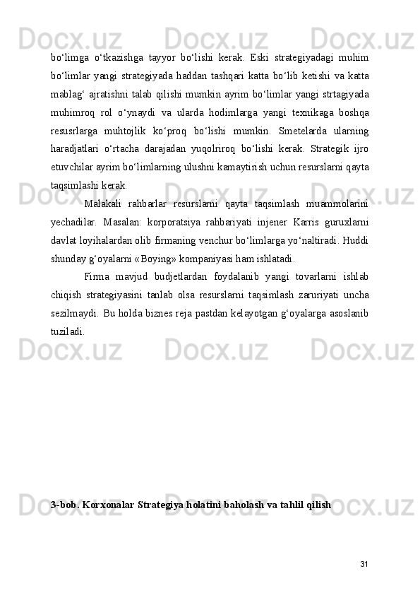 bo‘limga   o‘tkazishga   tayyor   bo‘lishi   kerak.   Eski   strategiyadagi   muhim
bo‘limlar   yangi   strategiyada   haddan   tashqari   katta   bo‘lib   ketishi   va   katta
mablag‘ ajratishni talab qilishi mumkin ayrim bo‘limlar yangi strtagiyada
muhimroq   rol   o‘ynaydi   va   ularda   hodimlarga   yangi   texnikaga   boshqa
resusrlarga   muhtojlik   ko‘proq   bo‘lishi   mumkin.   Smetelarda   ularning
haradjatlari   o‘rtacha   darajadan   yuqolriroq   bo‘lishi   kerak.   Strategik   ijro
etuvchilar ayrim bo‘limlarning ulushni kamaytirish uchun resurslarni qayta
taqsimlashi kerak. 
Malakali   rahbarlar   resurslarni   qayta   taqsimlash   muammolarini
yechadilar.   Masalan:   korporatsiya   rahbariyati   injener   Karris   guruxlarni
davlat loyihalardan olib firmaning venchur bo‘limlarga yo‘naltiradi. Huddi
shunday g‘oyalarni «Boying» kompaniyasi ham ishlatadi.
Firma   mavjud   budjetlardan   foydalanib   yangi   tovarlarni   ishlab
chiqish   strategiyasini   tanlab   olsa   resurslarni   taqsimlash   zaruriyati   uncha
sezilmaydi. Bu holda biznes reja pastdan kelayotgan g‘oyalarga asoslanib
tuziladi. 
3-bob. Korxonalar Strategiya holatini baholash va tahlil qilish
31 