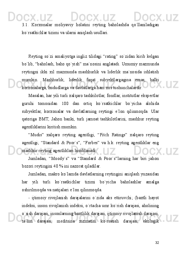 3.1.   Korxonalar   moliyaviy   holatini   reyting   baholashda   qo`llaniladigan
ko`rsatkichlar tizimi va ularni aniqlash usullari. 
Reyting  so`zi  amaliyotga  ingliz  tilidagi   “rating”  so`zidan   kirib   kelgan
bo`lib, “baholash, baho qo`yish” ma`nosini anglatadi. Umumiy mazmunda
reytingni   ikki   xil   mazmunda   mashhurlik   va   liderlik   ma`nosida   ishlatish
mumkin.   Mashhurlik,   liderlik   faqat   subyektlargagina   emas,   balki
korxonalarga, hududlarga va davlatlarga ham xos tushunchalardir.
Masalan, har yili turli xalqaro tashkilotlar, fondlar, institutlar ekspertlar
guruhi   tomonidan   100   dan   ortiq   ko`rsatkichlar   bo`yicha   alohida
subyektlar,   korxonalar   va   davlatlarning   reytingi   e`lon   qilinmoqda.   Ular
qatoriga   BMT,   Jahon   banki,   turli   jamoat   tashkilotlarini,   mashhur   reyting
agentliklarini kiritish mumkin. 
“Mudis”   xalqaro   reyting   agentligi,   “Fitch   Ratings”   xalqaro   reyting
agentligi;   “Standard   &   Poor`s”,   “Forbes”   va   h.k.   reyting   agentliklar   eng
mashhur reyting agentliklari hisoblanadi.
Jumladan,   “Moody`s”   va   “Standard   &   Poor`s”larning   har   biri   jahon
bozori reytingini 40 % ini nazorat qiladilar.
Jumladan, makro ko`lamda davlatlarning reytingini aniqlash yuzasidan
har   yili   turli   ko`rsatkichlar   tizimi   bo`yicha   baholashlar   amalga
oshirilmoqda va natijalari e`lon qilinmoqda.
-   ijtimoiy   rivojlanish   darajalarini   o`zida   aks   ettiruvchi;   (baxtli   hayot
indeksi, inson rivojlanish indeksi, o`rtacha umr ko`rish darajasi, aholining
o`sish darajasi, insonlarning baxtlilik darajasi, ijtimoiy rivojlanish darajasi,
ta`lim   darajasi,   meditsina   xizmatini   ko`rsatish   darajasi,   ekologik
32 