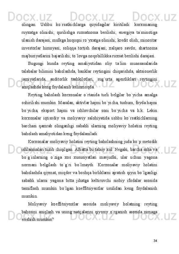 olingan.   Ushbu   ko`rsatkichlarga   quyidagilar   kiritiladi:   korxonaning
ruyxatga   olinishi;   qurilishga   ruxsatnoma   berilishi;   energiya   ta`minotiga
ulanish darajasi; mulkga huquqni ro`yxatga olinishi; kredit olish; minoritar
investorlar   himoyasi;   soliqqa   tortish   darajasi;   xalqaro   savdo;   shartnoma
majburiyatlarini bajarilishi; to`lovga noqobillikka ruxsat berilishi darajasi.
Bugungi   kunda   reyting   amaliyotidan   oliy   ta`lim   muassasalarida
talabalar   bilimini   baholashda,   banklar   reytingini   chiqarishda,   aktsionerlik
jamiyatlarida,   auditorlik   tashkilotlari,   sug`urta   agentliklari   reytingini
aniqlashda keng foydalanib kelinmoqda.
Reyting   baholash   korxonalar   o`rtasida   turli   belgilar   bo`yicha   amalga
oshirilishi mumkin. Masalan, aktivlar hajmi bo`yicha, tushum, foyda hajmi
bo`yicha,   eksport   hajmi   va   ishlovchilar   soni   bo`yicha   va   h.k.   Lekin
korxonalar   iqtisodiy   va   moliyaviy   salohiyatida   ushbu   ko`rsatkichlarning
barchasi   qamrab   olinganligi   sababli   ularning   moliyaviy   holatini   reyting
baholash amaliyotidan keng foydalaniladi.
Korxonalar moliyaviy holatini reyting baholashning juda ko`p metodik
ishlanmalari tuzib chiqilgan. Albatta bu tabiiy xol. Negaki, barcha soha va
bo`g`inlarning   o`ziga   xos   xususiyatlari   mavjudki,   ular   uchun   yagona
normani   belgilash   to`g`ri   bo`lmaydi.   Korxonalar   moliyaviy   holatini
baholashda qiymat, miqdor va boshqa birliklarni ajratish qiyin bo`lganligi
sababli   ularni   yagona   bitta   jihatga   keltiruvchi   nisbiy   ifodalar   asosida
tasniflash   mumkin   bo`lgan   koeffitsiyentlar   usulidan   keng   foydalanish
mumkin. 
Moliyaviy   koeffitsiyentlar   asosida   moliyaviy   holatning   reyting
bahosini   aniqlash   va   uning   natijalarini   qiyosiy   o`rganish   asosida   nimaga
erishish mumkin?
34 