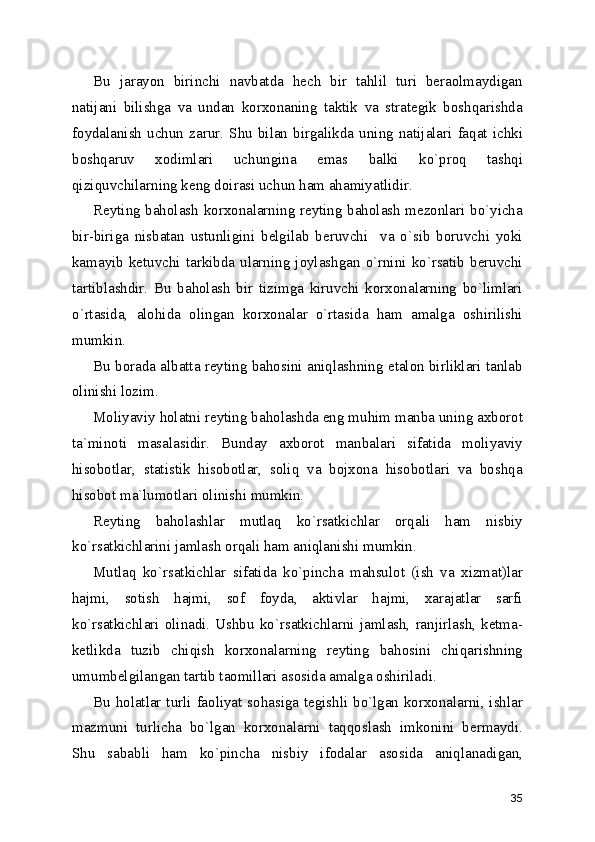 Bu   jarayon   birinchi   navbatda   hech   bir   tahlil   turi   beraolmaydigan
natijani   bilishga   va   undan   korxonaning   taktik   va   strategik   boshqarishda
foydalanish   uchun   zarur.   Shu   bilan   birgalikda   uning   natijalari   faqat   ichki
boshqaruv   xodimlari   uchungina   emas   balki   ko`proq   tashqi
qiziquvchilarning keng doirasi uchun ham ahamiyatlidir.
Reyting baholash korxonalarning reyting baholash mezonlari bo`yicha
bir-biriga   nisbatan   ustunligini   belgilab   beruvchi     va   o`sib   boruvchi   yoki
kamayib  ketuvchi  tarkibda  ularning  joylashgan  o`rnini  ko`rsatib  beruvchi
tartiblashdir.   Bu   baholash   bir   tizimga   kiruvchi   korxonalarning   bo`limlari
o`rtasida,   alohida   olingan   korxonalar   o`rtasida   ham   amalga   oshirilishi
mumkin.
Bu borada albatta reyting bahosini aniqlashning etalon birliklari tanlab
olinishi lozim.
Moliyaviy holatni reyting baholashda eng muhim manba uning axborot
ta`minoti   masalasidir.   Bunday   axborot   manbalari   sifatida   moliyaviy
hisobotlar,   statistik   hisobotlar,   soliq   va   bojxona   hisobotlari   va   boshqa
hisobot ma`lumotlari olinishi mumkin.
Reyting   baholashlar   mutlaq   ko`rsatkichlar   orqali   ham   nisbiy
ko`rsatkichlarini jamlash orqali ham aniqlanishi mumkin.
Mutlaq   ko`rsatkichlar   sifatida   ko`pincha   mahsulot   (ish   va   xizmat)lar
hajmi,   sotish   hajmi,   sof   foyda,   aktivlar   hajmi,   xarajatlar   sarfi
ko`rsatkichlari  olinadi.  Ushbu  ko`rsatkichlarni  jamlash,  ranjirlash,  ketma-
ketlikda   tuzib   chiqish   korxonalarning   reyting   bahosini   chiqarishning
umumbelgilangan tartib taomillari asosida amalga oshiriladi. 
Bu holatlar turli faoliyat sohasiga tegishli bo`lgan korxonalarni, ishlar
mazmuni   turlicha   bo`lgan   korxonalarni   taqqoslash   imkonini   bermaydi.
Shu   sababli   ham   ko`pincha   nisbiy   ifodalar   asosida   aniqlanadigan,
35 