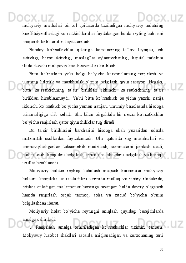 moliyaviy   manbalari   bir   xil   qoidalarda   tuziladigan   moliyaviy   holatning
koeffitsiyentlardagi ko`rsatkichlaridan foydalangan holda reyting bahosini
chiqarish tartiblaridan foydalaniladi.
Bunday   ko`rsatkichlar   qatoriga   korxonaning   to`lov   layoqati,   ish
aktivligi,   bozor   aktivligi,   mablag`lar   aylanuvchanligi,   kapital   tarkibini
ifoda etuvchi moliyaviy koeffitsiyentlari kiritiladi.
Bitta   ko`rsatkich   yoki   belgi   bo`yicha   korxonalarning   ranjirlash   va
ularning   liderlik   va   mashhurlik   o`rnini   belgilash   qiyin   jarayon.   Negaki,
bitta   ko`rsatkichning   ta`sir   birliklari   ikkinchi   ko`rsatkichning   ta`sir
birliklari   hisoblanmaydi.   Ya`ni   bitta   ko`rsatkich   bo`yicha   yaxshi   natija
ikkinchi ko`rsatkich bo`yicha yomon natijani umumiy baholashda hisobga
olinmasligiga   olib   keladi.   Shu   bilan   birgalikda   bir   necha   ko`rsatkichlar
bo`yicha ranjirlash qator qiyinchiliklar tug`diradi.
Bu   ta`sir   birliklarini   barchasini   hisobga   olish   yuzasidan   odatda
matematik   usullardan   foydalaniladi.   Ular   qatorida   eng   mashhurlari   va
ommaviylashganlari   taksometrik   modellash,   summalarni   jamlash   usuli,
etalon usuli, kenglikni belgilash, omadli raqobatchini belgilash va boshqa
usullar hisoblanadi.
Moliyaviy   holatni   reyting   baholash   maqsadi   korxonalar   moliyaviy
holatini   kompleks   ko`rsatkichlari   tizimida   mutlaq   va   nisbiy   ifodalarda,
oshkor   etiladigan   ma`lumotlar   bazasiga   tayangan   holda   davriy   o`rganish
hamda   ranjirlash   orqali   tarmoq,   soha   va   xudud   bo`yicha   o`rnini
belgilashdan iborat.
Moliyaviy   holat   bo`yicha   reytingni   aniqlash   quyidagi   bosqichlarda
amalga oshiriladi:
1.   Ranjirlash   amalga   oshiriladigan   ko`rsatkichlar   tizimini   tanlash.
Moliyaviy   hisobot   shakllari   asosida   aniqlanadigan   va   korxonaning   turli
36 