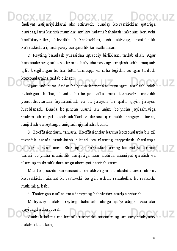 faoliyat   natijaviyliklarni   aks   ettiruvchi   bunday   ko`rsatkichlar   qatoriga
quyidagilarni kiritish mumkin: mulkiy holatni baholash imkonini beruvchi
koeffitsiyentlar;   likvidlik   ko`rsatkichlari,   ish   aktivligi,   rentabellik
ko`rsatkichlari, moliyaviy barqarorlik ko`rsatkichlari.
2.   Reyting   baholash   yuzasidan   iqtisodiy   birliklarni   tanlab   olish.   Agar
korxonalarning   soha   va   tarmoq   bo`yicha   reytingi   aniqlash   tahlil   maqsadi
qilib   belgilangan   bo`lsa,   bitta   tarmoqqa   va   soha   tegishli   bo`lgan   turdosh
korxonalargina tanlab olinadi.
Agar   hudud   va   davlat   bo`yicha   korxonalar   reytingini   aniqlash   talab
etiladigan   bo`lsa,   bunda   bir-biriga   to`la   mos   tushuvchi   metodik
yondashuvlardan   foydalaniladi   va   bu   jarayon   bir   qadar   qiyin   jarayon
hisoblanadi.   Bunda   ko`pincha   ularni   ish   hajmi   bo`yicha   joylashuviga
muhim   ahamiyat   qaratiladi.Tanlov   doirasi   qanchalik   kengayib   borsa,
ranjirlash va reytingni aniqlash qiyinlasha boradi.
3. Koeffitsientlarni tanlash. Koeffitsientlar barcha korxonalarda bir xil
metodik   asosda   hisob-kitob   qilinadi   va   ularning   taqqoslash   shartlariga
to`la   amal   etish   lozim.   Shuningdek   ko`rsatkichlarning   faoliyat   va   tarmoq
turlari   bo`yicha   muhimlik   darajasiga   ham   alohida   ahamiyat   qaratish   va
ularning muhimlik darajasiga ahamiyat qaratish zarur.
Masalan,   savdo   korxonasida   ish   aktivligini   baholashda   tovar   oborot
ko`rsatkichi,   xizmat   ko`rsatuvchi   bo`g`in   uchun   rentabellik   ko`rsatkichi
muhimligi kabi.
4. Tanlangan usullar asosida reyting baholashni amalga oshirish.
Moliyaviy   holatni   reyting   baholash   oldiga   qo`yiladigan   vazifalar
quyidagilardan iborat:
Analitik   balans   ma`lumotlari   asosida   korxonaning   umumiy   moliyaviy
holatini baholash;
37 