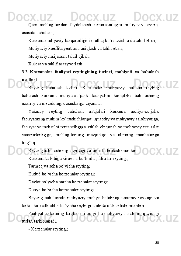 Qarz   mablag`laridan   foydalanish   samaradorligini   moliyaviy   leviridj
asosida baholash;
Korxona moliyaviy barqarorligini mutlaq ko`rsatkichlarda tahlil etish;
Moliyaviy koeffitsiyentlarni aniqlash va tahlil etish;
Moliyaviy natijalarni tahlil qilish;
Xulosa va takliflar tayyorlash.
3.2   Korxonalar   faoliyati   reytingining   turlari,   mohiyati   va   baholash
usullari
Reyting   baholash   turlari.   Korxonalar   moliyaviy   holatini   reyting
baholash   korxona   moliya-xo`jalik   faoliyatini   kompleks   baholashning
nazariy va metodologik asoslariga tayanadi.
Yakuniy   reyting   baholash   natijalari   korxona   moliya-xo`jalik
faoliyatining muhim ko`rsatkichlariga; iqtisodiy va moliyaviy salohiyatiga,
faoliyat va mahsulot rentabelligiga, ishlab chiqarish va moliyaviy resurslar
samaradorligiga,   mablag`larning   mavjudligi   va   ularning   manbalariga
bog`liq. 
Reyting baholashning quyidagi turlarini tarkiblash mumkin.
Korxona tarkibiga kiruvchi bo`limlar, filiallar reytingi;
Tarmoq va soha bo`yicha reyting;
Hudud bo`yicha korxonalar reytingi;
Davlat bo`yicha barcha korxonalar reytingi;
Dunyo bo`yicha korxonalar reytingi.
Reyting   baholashda   moliyaviy   moliya   holatning   umumiy   reytingi   va
tarkib ko`rsatkichlar bo`yicha reytingi alohida o`tkazilishi mumkin.
Faoliyat turlarining farqlanishi bo`yicha moliyaviy holatning quyidagi
turlari tarkiblanadi.
- Korxonalar reytingi;
38 