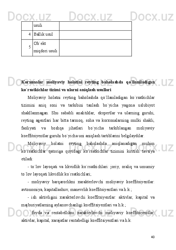 usuli
4 Ballik usul  
5 Ob`ekt
miqdori usuli  
Korxonalar   moliyaviy   holatini   reyting   baholashda   qo`llaniladigan
ko`rsatkichlar tizimi va ularni aniqlash usullari
Moliyaviy   holatni   reyting   baholashda   qo`llaniladigan   ko`rsatkichlar
tizimini   aniq   soni   va   tarkibini   tanlash   bo`yicha   yagona   uslubiyot
shakllanmagan.   Shu   sababli   analitiklar,   ekspertlar   va   ularning   guruhi,
reyting   agentlari   har   bitta   tarmoq,   soha   va   korxonalarning   mulki   shakli,
faoliyati   va   boshqa   jihatlari   bo`yicha   tarkiblangan   moliyaviy
koeffitsiyentlar guruhi bo`yicha uni aniqlash tartiblarini belgilaydilar.
Moliyaviy   holatni   reyting   baholashda   aniqlanadigan   muhim
ko`rsatkichlar   qatoriga   quyidagi   ko`rsatkichlar   tizimini   kiritish   tavsiya
etiladi:
-   to`lov   layoqati   va   likvidlik   ko`rsatkichlari:   joriy,   oraliq   va   umumiy
to`lov layoqati likvidlik ko`rsatkichlari;
-   moliyaviy   barqarorlikni   xarakterlovchi   moliyaviy   koeffitsiyentlar:
avtonomiya, kapitallashuv, manevrlik koeffitsiyentlari va h.k.;
-   ish   aktivligini   xarakterlovchi   koeffitsiyentlar:   aktivlar,   kapital   va
majburiyatlarning aylanuvchanligi koeffitsiyentlari va h.k.;
-   foyda   va   rentabellikni   xarakterlovchi   moliyaviy   koeffitsiyentlar:
aktivlar, kapital, xarajatlar rentabelligi koeffitsiyentlari va h.k.
40