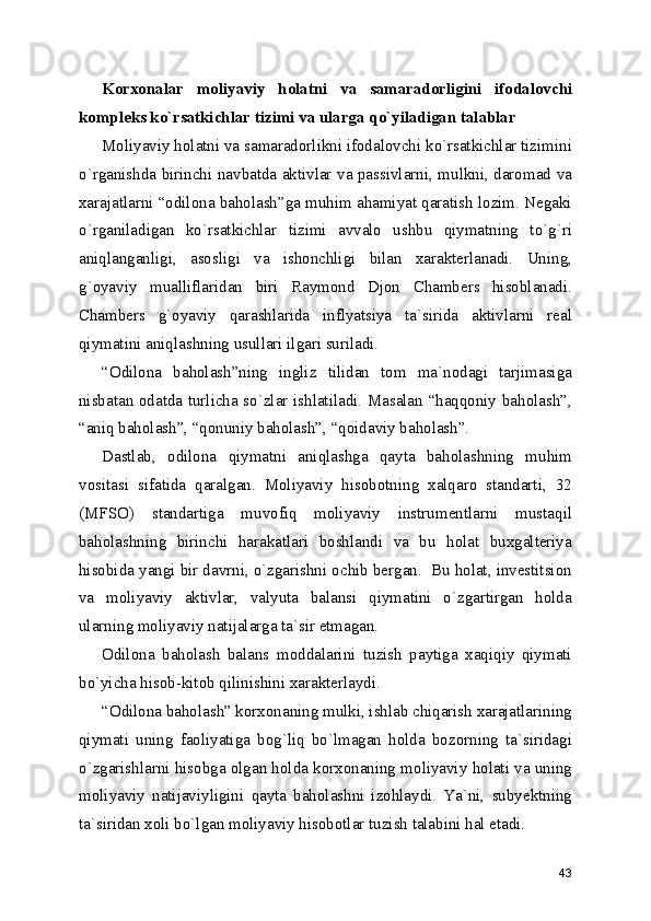 Korxonalar   moliyaviy   holatni   va   samaradorligini   ifodalovchi
kompleks ko`rsatkichlar tizimi va ularga qo`yiladigan talablar
Moliyaviy holatni va samaradorlikni ifodalovchi ko`rsatkichlar tizimini
o`rganishda birinchi navbatda aktivlar va passivlarni, mulkni, daromad va
xarajatlarni “odilona baholash”ga muhim ahamiyat qaratish lozim. Negaki
o`rganiladigan   ko`rsatkichlar   tizimi   avvalo   ushbu   qiymatning   to`g`ri
aniqlanganligi,   asosligi   va   ishonchligi   bilan   xarakterlanadi.   Uning,
g`oyaviy   mualliflaridan   biri   Raymond   Djon   Chambers   hisoblanadi.
Chambers   g`oyaviy   qarashlarida   inflyatsiya   ta`sirida   aktivlarni   real
qiymatini aniqlashning usullari ilgari suriladi.
“Odilona   baholash”ning   ingliz   tilidan   tom   ma`nodagi   tarjimasiga
nisbatan odatda turlicha so`zlar ishlatiladi. Masalan “haqqoniy baholash”,
“aniq baholash”, “qonuniy baholash”, “qoidaviy baholash”.
Dastlab,   odilona   qiymatni   aniqlashga   qayta   baholashning   muhim
vositasi   sifatida   qaralgan.   Moliyaviy   hisobotning   xalqaro   standarti,   32
(MFSO)   standartiga   muvofiq   moliyaviy   instrumentlarni   mustaqil
baholashning   birinchi   harakatlari   boshlandi   va   bu   holat   buxgalteriya
hisobida yangi bir davrni, o`zgarishni ochib bergan.  Bu holat, investitsion
va   moliyaviy   aktivlar,   valyuta   balansi   qiymatini   o`zgartirgan   holda
ularning moliyaviy natijalarga ta`sir etmagan. 
Odilona   baholash   balans   moddalarini   tuzish   paytiga   xaqiqiy   qiymati
bo`yicha hisob-kitob qilinishini xarakterlaydi.
“Odilona baholash” korxonaning mulki, ishlab chiqarish xarajatlarining
qiymati   uning   faoliyatiga   bog`liq   bo`lmagan   holda   bozorning   ta`siridagi
o`zgarishlarni hisobga olgan holda korxonaning moliyaviy holati va uning
moliyaviy   natijaviyligini   qayta   baholashni   izohlaydi.   Ya`ni,   subyektning
ta`siridan xoli bo`lgan moliyaviy hisobotlar tuzish talabini hal etadi.
43