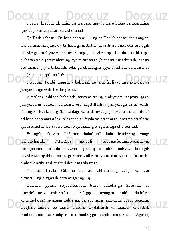 Hozirgi   hisobchilik   tizimida,   xalqaro   maydonda   odilona   baholashning
quyidagi xususiyatlari xarakterlanadi.
Qo`llash sohasi: “Odilona baholash”ning qo`llanish sohasi cheklangan.
Ushbu usul aniq mulkiy birliklarga nisbatan (investitsion mulkka, biologik
aktivlarga,   moliyaviy   instrumentlarga,   aktivlarning   alohida   tarkiblari)ga
nisbatan yoki jarayonlarning ayrim turlariga (biznesni birlashtirish, asosiy
vositalarni   qayta   baholash,   tekinga   olinadigan   qiymatliklarni   baholash   va
h.k.) nisbatan qo`llaniladi.
Hisoblash tartibi: xaqqoniy baholash xo`jalik faoliyatining aktivlari va
jarayonlariga nisbatan farqlanadi.
Aktivlarni   odilona   baholash   korxonalarning   moliyaviy   natijaviyligiga,
jarayonlarni   odilona   baholash   esa   kapitallashuv   jarayoniga   ta`sir   etadi.
Biologik   aktivlarning   (boquvdagi   va   o`stiruvdagi   jonivorlar,   o`simliklar)
odilona baholanishidagi o`zgarishlar foyda va zararlarga, asosiy vositalarni
qayta baholanishi esa korxona kapitalining o`zgarishiga olib boriladi.
Biologik   aktivlar   “odilona   baholash”   kabi   hisobning   yangi
tushunchasidir.   MHXSga   muvofiq   biotransformatsiyalashuvni
boshqarishni   nazarda   tutuvchi   qishloq   xo`jalik   faoliyati   biologik
aktivlardan   qishloq   xo`jaligi   mahsulotlarini   yaratishni   yoki   qo`shimcha
biologik aktivlarni etishtirishni nazarda tutadi.
Baholash   tartibi.   Odilona   baholash   aktivlarning   turiga   va   ular
qiymatining o`zgarish darajasiga bog`liq. 
Odilona   qiymat   raqobatbardosh   bozor   baholariga   (sotuvchi   va
oluvchilarning   axborotlar   to`liqligiga   tayangan   holda   dallolsiz
kelishuvlarga)   tayangan   holda   aniqlanadi.   Agar   aktivning   bozor   bahosini
aniqlash   imkoni   bo`lmasa,   ulardan   foydalanish   va   xizmat   ko`rsatish
muddatlarida   keltiradigan   daromadligiga   qarab   aniqlanadi.   Agarda,
44 