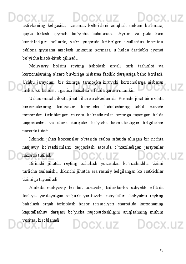 aktivlarning   kelgusida,   daromad   keltirishini   aniqlash   imkoni   bo`lmasa,
qayta   tiklash   qiymati   bo`yicha   baholanadi.   Ayrim   va   juda   kam
kuzatiladigan   hollarda,   ya`ni   yuqorida   keltirilgan   usullardan   birontasi
odilona   qiymatni   aniqlash   imkonini   bermasa,   u   holda   dastlabki   qiymat
bo`yicha hisob-kitob qilinadi.
Moliyaviy   holatni   reyting   baholash   orqali   turli   tashkilot   va
korxonalarning o`zaro bir-biriga nisbatan faollik darajasiga baho beriladi.
Ushbu   jarayonni,   bir   tizimga,   tarmoqka   kiruvchi   korxonalarga   nisbatan
makro ko`lamda o`rganish masalasi sifatida qarash mumkin. 
Ushbu masala ikkita jihat bilan xarakterlanadi. Birinchi jihat bir nechta
korxonalarning   faoliyatini   kompleks   baholashning   tahlil   etuvchi
tomonidan   tarkiblangan   muxim   ko`rsatkichlar   tizimiga   tayangan   holda
taqqoslashni   va   ularni   darajalar   bo`yicha   ketma-ketligini   belgilashni
nazarda tutadi.
Ikkinchi   jihati   korxonalar   o`rtasida   etalon   sifatida   olingan   bir   nechta
natijaviy   ko`rsatkichlarni   taqqoslash   asosida   o`tkaziladigan   jarayonlar
nazarda tutiladi.
Birinchi   jihatda   reyting   baholash   yuzasidan   ko`rsatkichlar   tizimi
turlicha   tanlanishi,   ikkinchi   jihatda   esa   rasmiy   belgilangan   ko`rsatkichlar
tizimiga tayaniladi.
Alohida   moliyaviy   hisobot   tuzuvchi,   tadbirkorlik   subyekti   sifatida
faoliyat   yuritayotgan   xo`jalik   yurituvchi   subyektlar   faoliyatini   reyting
baholash   orqali   tarkiblash   bozor   iqtisodiyoti   sharoitida   korxonaning
kapitallashuv   darajasi   bo`yicha   raqobatdoshligini   aniqlashning   muhim
vositasi hisoblanadi.
45 
