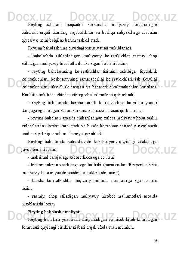 Reyting   baholash   maqsadini   korxonalar   moliyaviy   barqarorligini
baholash   orqali   ularning   raqobatchilar   va   boshqa   subyektlarga   nisbatan
qiyosiy o`rnini belgilab berish tashkil etadi.
Reyting baholashning quyidagi xususiyatlari tarkiblanadi.
-   baholashda   ishlatiladigan   moliyaviy   ko`rsatkichlar   rasmiy   chop
etiladigan moliyaviy hisobotlarda aks etgan bo`lishi lozim;
-   reyting   baholashning   ko`rsatkichlar   tizimini   tarkibiga:   foydalilik
ko`rsatkichlari,   boshqaruvning   samaradorligi   ko`rsatkichlari,   ish   aktivligi
ko`rsatkichlari,   likvidlilik   darajasi   va   baqarorlik   ko`rsatkichlari   kiritiladi.
Har bitta tarkibda uchtadan ettitagacha ko`rsatkich qatnashadi;
-   reyting   baholashda   barcha   tarkib   ko`rsatkichlar   bo`yicha   yuqori
darajaga ega bo`lgan etalon korxona ko`rsatkichi asos qilib olinadi;
- reyting baholash asosida chikariladigan xulosa moliyaviy holat tahlili
xulosalaridan   keskin   farq   etadi   va   bunda   korxonani   iqtisodiy   rivojlanish
tendentsiyalariga muhim ahamiyat qaratiladi.
Reyting   baholashda   katnashuvchi   koeffitsiyent   quyidagi   talabalarga
javob berishi lozim
- maksimal darajadagi axborotlikka ega bo`lishi;
- bir tomonlama xarakterga ega bo`lishi (masalan koeffitsiyent o`sishi
moliyaviy holatni yaxshilanishini xarakterlashi lozim)
-   barcha   ko`rsatkichlar   miqdoriy   minimal   normalarga   ega   bo`lishi
lozim
-   rasmiy,   chop   etiladigan   moliyaviy   hisobot   ma`lumotlari   asosida
hisoblanishi lozim.
Reyting baholash amaliyoti
Reyting   baholash   yuzasidan   aniqlanadigan   va   hisob-kitob   kilinadigan
formulani quyidagi birliklar nisbati orqali ifoda etish mumkin.
46 