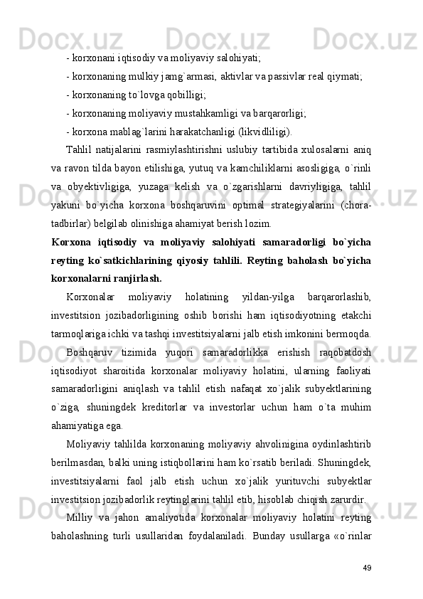 - korxonani iqtisodiy va moliyaviy salohiyati; 
- korxonaning mulkiy jamg`armasi, aktivlar va passivlar real qiymati; 
- korxonaning to`lovga qobilligi;
- korxonaning moliyaviy mustahkamligi va barqarorligi;
- korxona mablag`larini harakatchanligi (likvidliligi).
Tahlil   natijalarini   rasmiylashtirishni   uslubiy   tartibida   xulosalarni   aniq
va ravon tilda bayon etilishiga, yutuq va kamchiliklarni asosligiga, o`rinli
va   obyektivligiga,   yuzaga   kelish   va   o`zgarishlarni   davriyligiga,   tahlil
yakuni   bo`yicha   korxona   boshqaruvini   optimal   strategiyalarini   (chora-
tadbirlar) belgilab olinishiga ahamiyat berish lozim.
Korxona   iqtisodiy   va   moliyaviy   salohiyati   samaradorligi   bo`yicha
reyting   ko`satkichlarining   qiyosiy   tahlili.   Reyting   baholash   bo`yicha
korxonalarni ranjirlash.
Korxonalar   moliyaviy   holatining   yildan-yilga   barqarorlashib,
investitsion   jozibadorligining   oshib   borishi   ham   iqtisodiyotning   etakchi
tarmoqlariga ichki va tashqi investitsiyalarni jalb etish imkonini bermoqda.
Boshqaruv   tizimida   yuqori   samaradorlikka   erishish   raqobatdosh
iqtisodiyot   sharoitida   korxonalar   moliyaviy   holatini,   ularning   faoliyati
samaradorligini   aniqlash   va   tahlil   etish   nafaqat   xo`jalik   subyektlarining
o`ziga,   shuningdek   kreditorlar   va   investorlar   uchun   ham   o`ta   muhim
ahamiyatiga ega. 
Moliyaviy   tahlilda   korxonaning   moliyaviy   ahvolinigina   oydinlashtirib
berilmasdan, balki uning istiqbollarini ham ko`rsatib beriladi. Shuningdek,
investitsiyalarni   faol   jalb   etish   uchun   xo`jalik   yurituvchi   subyektlar
investitsion jozibadorlik reytinglarini tahlil etib, hisoblab chiqish zarurdir.
Milliy   va   jahon   amaliyotida   korxonalar   moliyaviy   holatini   reyting
baholashning   turli   usullaridan   foydalaniladi.   Bunday   usullarga   «o`rinlar
49 
