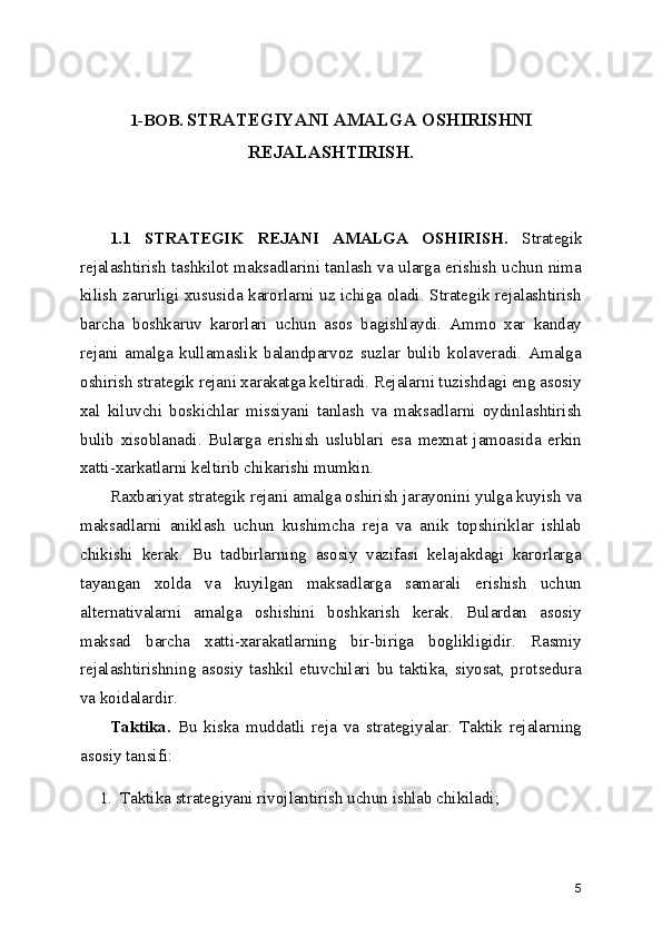 1-BOB.  STRATEGIYANI AMALGA OSHIRISHNI
REJALASHTIRISH.
1.1   STRATEGIK   REJANI   AMALGA   OSHIRISH.   Strategik
rejalashtirish tashkilot maksadlarini tanlash va ularga erishish uchun nima
kilish zarurligi xususida karorlarni uz ichiga oladi. Strategik rejalashtirish
barcha   boshkaruv   karorlari   uchun   asos   bagishlaydi.   Ammo   xar   kanday
rejani   amalga   kullamaslik   balandparvoz   suzlar   bulib   kolaveradi.   Amalga
oshirish strategik rejani xarakatga keltiradi. Rejalarni tuzishdagi eng asosiy
xal   kiluvchi   boskichlar   missiyani   tanlash   va   maksadlarni   oydinlashtirish
bulib   xisoblanadi.   Bularga   erishish   uslublari   esa   mexnat   jamoasida   erkin
xatti-xarkatlarni keltirib chikarishi mumkin.
Raxbariyat strategik rejani amalga oshirish jarayonini yulga kuyish va
maksadlarni   aniklash   uchun   kushimcha   reja   va   anik   topshiriklar   ishlab
chikishi   kerak.   Bu   tadbirlarning   asosiy   vazifasi   kelajakdagi   karorlarga
tayangan   xolda   va   kuyilgan   maksadlarga   samarali   erishish   uchun
alternativalarni   amalga   oshishini   boshkarish   kerak.   Bulardan   asosiy
maksad   barcha   xatti-xarakatlarning   bir-biriga   boglikligidir.   Rasmiy
rejalashtirishning  asosiy  tashkil  etuvchilari  bu  taktika,  siyosat,  protsedura
va koidalardir.
Taktika.   Bu   kiska   muddatli   reja   va   strategiyalar.   Taktik   rejalarning
asosiy tansifi:
1. Taktika strategiyani rivojlantirish uchun ishlab chikiladi;
5 