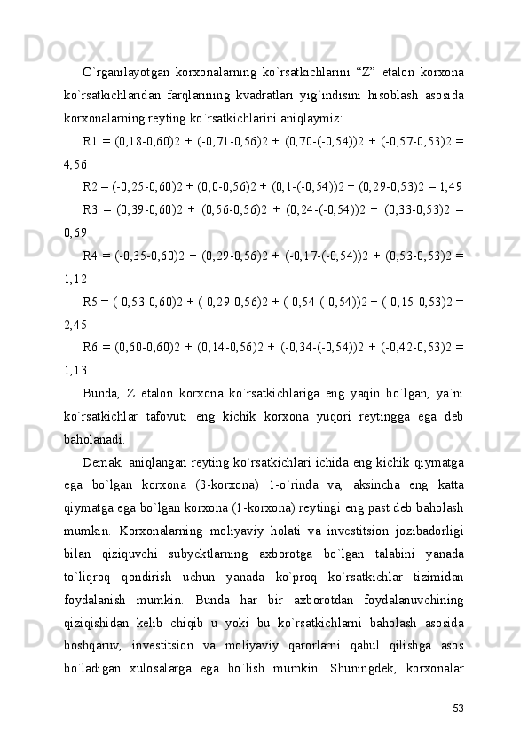 O`rganilayotgan   korxonalarning   ko`rsatkichlarini   “Z”   etalon   korxona
ko`rsatkichlaridan   farqlarining   kvadratlari   yig`indisini   hisoblash   asosida
korxonalarning reyting ko`rsatkichlarini aniqlaymiz:
R1 = (0,18-0,60)2 + (-0,71-0,56)2 + (0,70-(-0,54))2 + (-0,57-0,53)2 =
4,56
R2 = (-0,25-0,60)2 + (0,0-0,56)2 + (0,1-(-0,54))2 + (0,29-0,53)2 = 1,49
R3   =   (0,39-0,60)2   +   (0,56-0,56)2   +   (0,24-(-0,54))2   +   (0,33-0,53)2   =
0,69
R4 = (-0,35-0,60)2 + (0,29-0,56)2 + (-0,17-(-0,54))2 + (0,53-0,53)2 =
1,12
R5 = (-0,53-0,60)2 + (-0,29-0,56)2 + (-0,54-(-0,54))2 + (-0,15-0,53)2 =
2,45
R6 = (0,60-0,60)2 + (0,14-0,56)2 + (-0,34-(-0,54))2 + (-0,42-0,53)2 =
1,13
Bunda,   Z   etalon   korxona   ko`rsatkichlariga   eng   yaqin   bo`lgan,   ya`ni
ko`rsatkichlar   tafovuti   eng   kichik   korxona   yuqori   reytingga   ega   deb
baholanadi.
Demak, aniqlangan reyting ko`rsatkichlari ichida eng kichik qiymatga
ega   bo`lgan   korxona   (3-korxona)   1-o`rinda   va,   aksincha   eng   katta
qiymatga ega bo`lgan korxona (1-korxona) reytingi eng past deb baholash
mumkin.   Korxonalarning   moliyaviy   holati   va   investitsion   jozibadorligi
bilan   qiziquvchi   subyektlarning   axborotga   bo`lgan   talabini   yanada
to`liqroq   qondirish   uchun   yanada   ko`proq   ko`rsatkichlar   tizimidan
foydalanish   mumkin.   Bunda   har   bir   axborotdan   foydalanuvchining
qiziqishidan   kelib   chiqib   u   yoki   bu   ko`rsatkichlarni   baholash   asosida
boshqaruv,   investitsion   va   moliyaviy   qarorlarni   qabul   qilishga   asos
bo`ladigan   xulosalarga   ega   bo`lish   mumkin.   Shuningdek,   korxonalar
53 